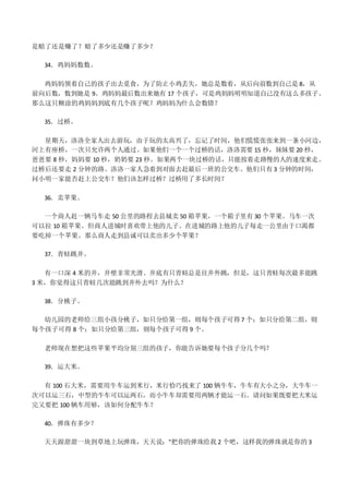 是赔了还是赚了？赔了多少还是赚了多少？
34．鸡妈妈数数。
鸡妈妈领着自己的孩子出去觅食，为了防止小鸡丢失，她总是数着，从后向前数到自己是 8，从
前向后数，数到她是 9。鸡妈妈最后数出来她有 17 个孩子，可是鸡妈妈明明知道自己没有这么多孩子。
那么这只糊涂的鸡妈妈到底有几个孩子呢？鸡妈妈为什么会数错？
35．过桥。
星期天，洛洛全家人出去游玩，由于玩的太高兴了，忘记了时间，他们慌慌张张来到一条小河边，
河上有座桥，一次只允许两个人通过。如果他们一个一个过桥的话，洛洛需要 15 秒，妹妹要 20 秒，
爸爸要 8 秒，妈妈要 10 秒，奶奶要 23 秒。如果两个一块过桥的话，只能按着走路慢的人的速度来走。
过桥后还要走 2 分钟的路。洛洛一家人急着到对面去赶最后一班的公交车。他们只有 3 分钟的时间，
问小明一家能否赶上公交车？他们该怎样过桥？过桥用了多长时间？
36．卖苹果。
一个商人赶一辆马车走 50 公里的路程去县城卖 50 箱苹果，一个箱子里有 30 个苹果。马车一次
可以拉 10 箱苹果。但商人进城时喜欢带上他的儿子。在进城的路上他的儿子每走一公里由于口渴都
要吃掉一个苹果。那么商人走到县诚可以卖出多少个苹果？
37．青蛙跳井。
有一口深 4 米的井，井壁非常光滑。井底有只青蛙总是往井外跳，但是，这只青蛙每次最多能跳
3 米，你觉得这只青蛙几次能跳到井外去吗？为什么？
38．分桃子。
幼儿园的老师给三组小孩分桃子，如只分给第一组，则每个孩子可得 7 个；如只分给第二组，则
每个孩子可得 8 个；如只分给第三组，则每个孩子可得 9 个。
老师现在想把这些苹果平均分别三组的孩子，你能告诉她要每个孩子分几个吗？
39．运大米。
有 100 石大米，需要用牛车运到米行，米行恰巧找来了 100 辆牛车，牛车有大小之分，大牛车一
次可以运三石，中型的牛车可以运两石，而小牛车却需要用两辆才能运一石。请问如果既要把大米运
完又要把 100 辆车用够，该如何分配牛车？
40．弹珠有多少？
天天跟甜甜一块到草地上玩弹珠，天天说："把你的弹珠给我 2 个吧，这样我的弹珠就是你的 3
 