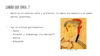 ¿sabíais que Lorca…?
- Nació en un entorno culto y artístico: la madre era maestra y el padre
músico (pianista).
- Fue un artista polifacético:
- Poeta
- Director y dramaturgo (“La Barraca”)
- Músico
- Dibujante
El beso. 1927
 