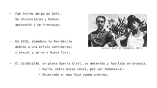 - Fue íntimo amigo de Dalí.
Se distanciaron y Buñuel
aprovechó y se interpuso.
- En 1928, abandona la Residencia
debido a una crisis sentimental
y sexual y se va a Nueva York.
- El 19/08/1936, en plena Guerra Civil, es detenido y fusilado en Granada.
- Murió, entre otras cosas, por ser homosexual.
- Enterrado en una fosa común anónima.
Lorca y Dalí en Cadaqués, 1927.
 