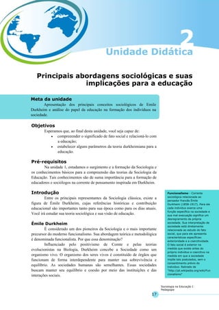 17
Sociologia na Educação I
Pedagogia
Meta da unidade
Apresentação dos principais conceitos sociológicos de Emile
Durkheim e análise do papel da educação na formação dos indivíduos na
sociedade.
Funcionalismo - Corrente
sociológica relacionada ao
pensador francês Émile
Durkheim (1858-1917). Para ele
cada indivíduo exerce uma
função específica na sociedade e
sua mal execuação significa um
desregramento da própria
sociedade. Sua interpretação de
sociedade está diretamente
relacionada ao estudo do fato
social, que para ele apresenta
características específicas:
exterioridade e a coercitividade.
O fato social é exterior na
medida que existe antes do
próprio indivíduo e coercitivo na
medida em que a sociedade
impõe tais postulados, sem o
consentimento prévio do
indivíduo. Retirado de
"http://pt.wikipedia.org/wiki/Fun
cionalismo"
Principais abordagens sociológicas e suas
implicações para a educação
Objetivos
Esperamos que, ao final desta unidade, você seja capaz de:
• compreeender o significado de fato social e relacioná-lo com
a educação;
• estabelecer alguns parâmetros da teoria durkheimiana para a
educação.
Pré-requisitos
Na unidade 1, estudamos o surgimento e a formação da Sociologia e
os conhecimentos básicos para a compreensão das teorias da Sociologia da
Educação. Tais conhecimentos são de suma importância para a formação de
educadores e sociólogos na corrente de pensamento inspirada em Durkheim.
Introdução
Entre os principais representantes da Sociologia clássica, existe a
figura de Émile Durkheim, cujas referências históricas e contribuição
educacional são importantes tanto para sua época como para os dias atuais.
Você irá estudar sua teoria sociológica e sua visão de educação.
Émile Durkheim
É considerado um dos pioneiros da Sociologia e o mais importante
precursor do moderno funcionalismo. Sua abordagem teórica e metodológica
é denominada funcionalista. Por que essa denominação?
Influenciado pelo positivismo de Comte e pelas teorias
evolucionistas na Biologia, Durkheim concebe a Sociedade como um
organismo vivo. O organismo dos seres vivos é constituído de órgãos que
funcionam de forma interdependente para manter sua sobrevivência e
equilíbrio. As sociedades humanas são semelhantes. Essas sociedades
buscam manter seu equilíbrio e coesão por meio das instituições e das
interações sociais.
 