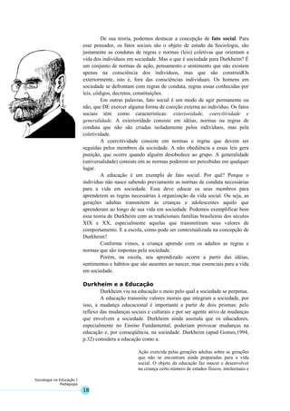 18
Sociologia na Educação I
Pedagogia
De sua teoria, podemos destacar a concepção de fato social. Para
esse pensador, os fatos sociais são o objeto de estudo da Sociologia, são
justamente as condutas de regras e normas (leis) coletivas que orientam a
vida dos indivíduos em sociedade. Mas o que é sociedade para Durkheim? É
um conjunto de normas de ação, pensamento e sentimento que não existem
apenas na consciência dos indivíduos, mas que são construídOs
exteriormente, isto é, fora das consciências individuais. Os homens em
sociedade se defrontam com regras de conduta, regras essas conhecidas por
leis, códigos, decretos, constituições.
Em outras palavras, fato social é um modo de agir permanente ou
não, que DE exercer alguma forma de coerção externa ao indivíduo. Os fatos
sociais têm como características: exterioridade, coercitividade e
generalidade. A exterioridade consiste em idéias, normas ou regras de
conduta que não são criadas isoladamente pelos indivíduos, mas pela
coletividade.
A coercitividade consiste em normas e regras que devem ser
seguidas pelos membros da sociedade. A não obediência a essas leis gera
punição, que ocorre quando alguém desobedece ao grupo. A generalidade
(universalidade) consiste em as normas poderem ser percebidas em qualquer
lugar.
A educação é um exemplo de fato social. Por quê? Porque o
indivíduo não nasce sabendo previamente as normas de conduta necessárias
para a vida em sociedade. Essa deve educar os seus membros para
aprenderem as regras necessárias à organização da vida social. Ou seja, as
gerações adultas transmitem às crianças e adolescentes aquilo que
aprenderam ao longo de sua vida em sociedade. Podemos exemplificar bem
essa teoria de Durkheim com as tradicionais famílias brasileiras dos séculos
XIX e XX, especialmente aquelas que transmitiram seus valores de
comportamento. E a escola, como pode ser contextualizada na concepção de
Durkheim?
Conforme vimos, a criança aprende com os adultos as regras e
normas que são impostas pela sociedade.
Porém, na escola, seu aprendizado ocorre a partir das idéias,
sentimentos e hábitos que são ausentes ao nascer, mas essenciais para a vida
em sociedade.
Durkheim e a Educação
Durkheim viu na educação o meio pelo qual a sociedade se perpetua.
A educação transmite valores morais que integram a sociedade, por
isso, a mudança educacional é importante a partir de dois prismas: pelo
reflexo das mudanças sociais e culturais e por ser agente ativo de mudanças
que envolvem a sociedade. Durkheim ainda assinala que os educadores,
especialmente no Ensino Fundamental, poderiam provocar mudanças na
educação e, por conseqüência, na sociedade. Durkheim (apud Gomes,1994,
p.32) considera a educação como a:
Ação exercida pelas gerações adultas sobre as gerações
que não se encontram ainda preparadas para a vida
social. O objeto da educação faz nascer e desenvolver
na criança certo número de estados físicos, intelectuais e
 