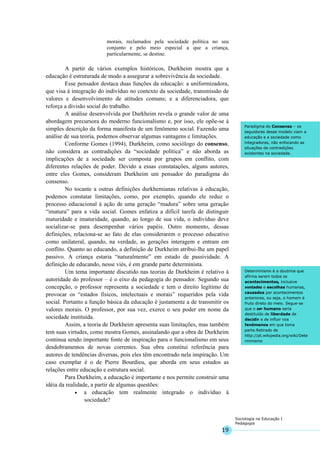 19
Sociologia na Educação I
Pedagogia
Paradigma do Consenso – os
seguidores desse modelo viam a
educação e a sociedade como
integradoras, não enfocando as
situações de contradições
existentes na sociedade.
Determinismo é a doutrina que
afirma serem todos os
acontecimentos, inclusive
vontades e escolhas humanas,
causados por acontecimentos
anteriores, ou seja, o homem é
fruto direto do meio. Segue-se
que o ser humano seria
destituído de liberdade de
decidir e de influir nos
fenômenos em que toma
parte.Retirado de
http://pt.wikipedia.org/wiki/Dete
rminismo
morais, reclamados pela sociedade política no seu
conjunto e pelo meio especial a que a criança,
particularmente, se destine.
A partir de vários exemplos históricos, Durkheim mostra que a
educação é estruturada de modo a assegurar a sobrevivência da sociedade.
Esse pensador destaca duas funções da educação: a uniformizadora,
que visa à integração do indivíduo no contexto da sociedade, transmissão de
valores e desenvolvimento de atitudes comuns; e a diferenciadora, que
reforça a divisão social do trabalho.
A análise desenvolvida por Durkheim revela o grande valor de uma
abordagem precursora do moderno funcionalismo e, por isso, ele opõe-se à
simples descrição da forma manifesta de um fenômeno social. Fazendo uma
análise de sua teoria, podemos observar algumas vantagens e limitações.
Conforme Gomes (1994), Durkheim, como sociólogo do consenso,
não considera as contradições da “sociedade política” e não aborda as
implicações de a sociedade ser composta por grupos em conflito, com
diferentes relações de poder. Devido a essas constatações, alguns autores,
entre eles Gomes, consideram Durkheim um pensador do paradigma do
consenso.
No tocante a outras definições durkhemianas relativas à educação,
podemos constatar limitações, como, por exemplo, quando ele reduz o
processo educacional à ação de uma geração “madura” sobre uma geração
“imatura” para a vida social. Gomes enfatiza a difícil tarefa de distinguir
maturidade e imaturidade, quando, ao longo de sua vida, o indivíduo deve
socializar-se para desempenhar vários papéis. Outro momento, dessas
definições, relaciona-se ao fato de elas considerarem o processo educativo
como unilateral, quando, na verdade, as gerações interagem e entram em
conflito. Quanto ao educando, a definição de Durkheim atribui-lhe um papel
passivo. A criança estaria “naturalmente” em estado de passividade. A
definição de educando, nesse viés, é em grande parte determinista.
Um tema importante discutido nas teorias de Durkheim é relativo à
autoridade do professor – é o eixo da pedagogia do pensador. Segundo sua
concepção, o professor representa a sociedade e tem o direito legítimo de
provocar os “estados físicos, intelectuais e morais” requeridos pela vida
social. Portanto a função básica da educação é justamente a de transmitir os
valores morais. O professor, por sua vez, exerce o seu poder em nome da
sociedade instituída.
Assim, a teoria de Durkheim apresenta suas limitações, mas também
tem suas virtudes, como mostra Gomes, assinalando que a obra de Durkheim
continua sendo importante fonte de inspiração para o funcionalismo em seus
desdobramentos de novas correntes. Sua obra constitui referência para
autores de tendências diversas, pois eles têm encontrado nela inspiração. Um
caso exemplar é o de Pierre Bourdieu, que aborda em seus estudos as
relações entre educação e estrutura social.
Para Durkheim, a educação é importante e nos permite construir uma
idéia da realidade, a partir de algumas questões:
• a educação tem realmente integrado o indivíduo à
sociedade?
 