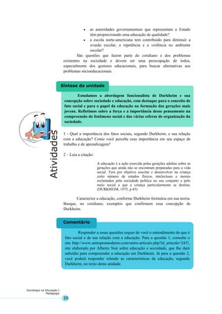 20
Sociologia na Educação I
Pedagogia
Responder a essas questões requer de você o entendimento do que é
fato social e de sua relação com a educação. Para a questão 1, consulte o
site http://www.antroposmoderno.com/antro-articulo.php?id_articulo=243!,
site elaborado por Alberto Noé sobre educação e sociedade, que lhe dará
subsídio para compreender a educação em Durkheim. Já para a questão 2,
você poderá responder relendo as características da educação, segundo
Durkheim, no texto desta unidade.
Comentário
Estudamos a abordagem funcionalista de Durkheim e sua
concepção sobre sociedade e educação, com destaque para o conceito de
fato social e para o papel da educação na formação das gerações mais
jovens. Refletimos sobre a força e a importância desse pensamento na
compreensão do fenômeno social e das várias esferas de organização da
sociedade.
Síntese da unidade
• as autoridades governamentais que representam o Estado
têm proporcionado uma educação de qualidade?
• a escola norte-americana tem contribuído para diminuir a
evasão escolar, a repetência e a violência no ambiente
escolar?
São questões que fazem parte do cotidiano e dos problemas
existentes na sociedade e devem ser uma preocupação de todos,
especialmente dos gestores educacionais, para buscar alternativas aos
problemas sócioeducacionais.
1 - Qual a importância dos fatos sociais, segundo Durkheim, e sua relação
com a educação? Como você percebe essa importância em seu espaço de
trabalho e de aprendizagem?
2 – Leia a citação:
A educação é a ação exercida pelas gerações adultas sobre as
gerações que ainda não se encontram preparadas para a vida
social. Tem por objetivo suscitar e desenvolver na criança
certo número de estados físicos, intelectuais e morais
reclamados pela sociedade política no seu conjunto e pelo
meio social a que a criança particularmente se destina.
(DURKHEIM, 1975, p.45)
Caracterize a educação, conforme Durkheim formulou em sua teoria.
Busque, no cotidiano, exemplos que confirmem essa concepção de
Durkheim.
 