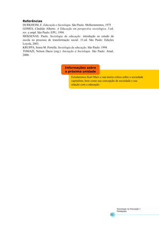 21
Sociologia na Educação I
Pedagogia
Estudaremos Karl Marx e sua teoria crítica sobre a sociedade
capitalista, bem como sua concepção de sociedade e sua
relação com a educação.
Informações sobre
a próxima unidade
Referências
DURKHEIM, E. Educação e Sociologia. São Paulo. Melhoramentos, 1975
GOMES, Cândido Alberto. A Educação em perspectiva sociológica. 3.ed.
rev. e ampl. São Paulo: EPU, 1994.
MEKSENAS. Paulo. Sociologia da educação: introdução ao estudo da
escola no processo de transformação social. 11.ed. São Paulo: Edições
Loyola, 2003.
KRUPPA, Sonia M. Portella. Sociologia da educação. São Paulo: 1994.
TOMAZI, Nelson Dacio (org.). Iniciação à Sociologia. São Paulo: Atual,
2000.
 