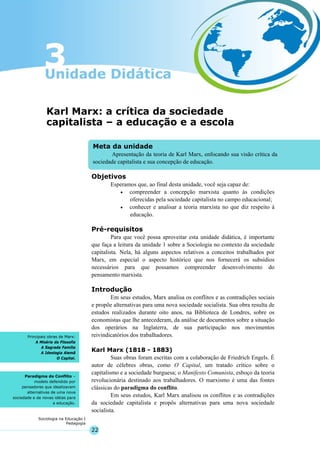 22
Sociologia na Educação I
Pedagogia
Meta da unidade
Apresentação da teoria de Karl Marx, enfocando sua visão crítica da
sociedade capitalista e sua concepção de educação.
Principais obras de Marx:
A Miséria da Filosofia
A Sagrada Família
A Ideologia Alemã
O Capital.
Paradigma do Conflito –
modelo defendido por
pensadores que idealizavam
alternativas de uma nova
sociedade e de novas idéias para
a educação.
Karl Marx: a crítica da sociedade
capitalista – a educação e a escola
Objetivos
Esperamos que, ao final desta unidade, você seja capaz de:
• compreender a concepção marxista quanto às condições
oferecidas pela sociedade capitalista no campo educacional;
• conhecer e analisar a teoria marxista no que diz respeito à
educação.
Pré-requisitos
Para que você possa aproveitar esta unidade didática, é importante
que faça a leitura da unidade 1 sobre a Sociologia no contexto da sociedade
capitalista. Nela, há alguns aspectos relativos a conceitos trabalhados por
Marx, em especial o aspecto histórico que nos fornecerá os subsídios
necessários para que possamos compreender desenvolvimento do
pensamento marxista.
Introdução
Em seus estudos, Marx analisa os conflitos e as contradições sociais
e propõe alternativas para uma nova sociedade socialista. Sua obra resulta de
estudos realizados durante oito anos, na Biblioteca de Londres, sobre os
economistas que lhe antecederam, da análise de documentos sobre a situação
dos operários na Inglaterra, de sua participação nos movimentos
reivindicatórios dos trabalhadores.
Karl Marx (1818 - 1883)
Suas obras foram escritas com a colaboração de Friedrich Engels. É
autor de célebres obras, como O Capital, um tratado crítico sobre o
capitalismo e a sociedade burguesa; o Manifesto Comunista, esboço da teoria
revolucionária destinado aos trabalhadores. O marxismo é uma das fontes
clássicas do paradigma do conflito.
Em seus estudos, Karl Marx analisou os conflitos e as contradições
da sociedade capitalista e propôs alternativas para uma nova sociedade
socialista.
 