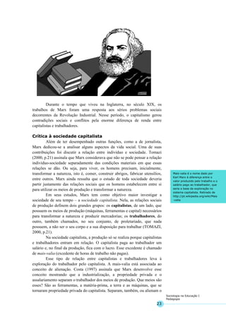23
Sociologia na Educação I
Pedagogia
Mais-valia é o nome dado por
Karl Marx à diferença entre o
valor produzido pelo trabalho e o
salário pago ao trabalhador, que
seria a base da exploração no
sistema capitalista. Retirado de
http://pt.wikipedia.org/wiki/Mais
-valia
Durante o tempo que viveu na Inglaterra, no século XIX, os
trabalhos de Marx foram uma resposta aos sérios problemas sociais
decorrentes da Revolução Industrial. Nesse período, o capitalismo gerou
contradições sociais e conflitos pela enorme diferença de renda entre
capitalistas e trabalhadores.
Crítica à sociedade capitalista
Além de ter desempenhado outras funções, como a de jornalista,
Marx dedicou-se a analisar alguns aspectos da vida social. Uma de suas
contribuições foi discutir a relação entre indivíduo e sociedade. Tomazi
(2000, p.21) assinala que Marx considerava que não se pode pensar a relação
indivíduo-sociedade separadamente das condições materiais em que essas
relações se dão. Ou seja, para viver, os homens precisam, inicialmente,
transformar a natureza, isto é, comer, construir abrigos, fabricar utensílios,
entre outros. Marx ainda ressalta que o estudo de toda sociedade deveria
partir justamente das relações sociais que os homens estabelecem entre si
para utilizar os meios de produção e transformar a natureza.
Em seus estudos, Marx tem como objetivo maior investigar a
sociedade de seu tempo – a sociedade capitalista. Nela, as relações sociais
de produção definem dois grandes grupos: os capitalistas, de um lado, que
possuem os meios de produção (máquinas, ferramentas e capital) necessários
para transformar a natureza e produzir mercadorias; os trabalhadores, do
outro, também chamados, no seu conjunto, de proletariado, que nada
possuem, a não ser o seu corpo e a sua disposição para trabalhar (TOMAZI,
2000, p.21).
Na sociedade capitalista, a produção só se realiza porque capitalistas
e trabalhadores entram em relação. O capitalista paga ao trabalhador um
salário e, no final da produção, fica com o lucro. Esse excedente é chamado
de mais-valia (excedente de horas de trabalho não pagas).
Esse tipo de relação entre capitalistas e trabalhadores leva à
exploração do trabalhador pelo capitalista. A mais-valia está associada ao
conceito de alienação. Costa (1997) assinala que Marx desenvolve esse
conceito mostrando que a industrialização, a propriedade privada e o
assalariamento separam o trabalhador dos meios de produção. Que meios são
esses? São as ferramentas, a matéria-prima, a terra e as máquinas, que se
tornaram propriedade privada do capitalista. Separam, também, ou alienam o
 