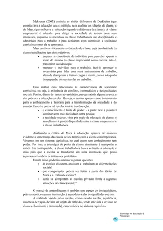 25
Sociologia na Educação I
Pedagogia
Meksenas (2003) assinala as visões diferentes de Durkheim (que
considerava a educação una e múltipla, sem analisar as relações de classe) e
de Marx (que enfocava a educação segundo a diferença de classes). A classe
empresarial é educada para dirigir a sociedade de acordo com seus
interesses, enquanto os membros da classe trabalhadora são disciplinados e
adestrados para o trabalho e para aceitarem com submissão a sociedade
capitalista como ela se apresenta.
Marx analisa criticamente a educação de classe, cuja escolaridade da
classe trabalhadora tem dois objetivos:
• preparar a consciência do indivíduo para perceber apenas a
visão de mundo da classe empresarial como correta, isto é,
transmitir sua ideologia;
• preparar o indivíduo para o trabalho, fazê-lo aprender o
necessário para lidar com seus instrumentos de trabalho,
além de disciplinar e treinar corpo e mente, para o adequado
desempenho de suas tarefas no trabalho.
Essa análise está relacionada às características da sociedade
capitalista, ou seja, à existência de conflitos, contradições e desigualdades
sociais. Porém, diante de tantas adversidades, parece existir alguma aresta, e
ela pode ser a educação escolar. Ou seja, o ensino aparece como instrumento
para o conhecimento e também para a transformação da sociedade e do
mundo. Esse é o potencial revolucionário da educação:
• o conhecimento é fonte de poder - a partir dele é possível
dominar com mais facilidade outra pessoa;
• a realidade escolar, vista por meio da educação de classe, é
semelhante à grande disparidade entre a classe empresarial e
a classe trabalhadora.
Analisando a crítica de Marx à educação, aparece de maneira
evidente a semelhança da escola de seu tempo com a escola contemporânea.
Vivemos em um sistema capitalista, no qual quem tem conhecimento tem
poder. Por isso, a estratégia de poder da classe dominante é manipular o
saber. Em contrapartida, a classe trabalhadora busca o direito à educação e
atua para que a escola se transforme em uma instituição que possa
representar também os interesses proletários.
Diante disso, podemos analisar algumas questões:
• as escolas discutem, analisam e trabalham as diferenciações
sociais?
• que comparações podem ser feitas a partir das idéias de
Marx e a realidade escolar?
• como se comportam as escolas privadas frente a algumas
situações de classe (social)?
O espaço da aprendizagem é também um espaço de desigualdades,
pois a escola, enquanto instituição, é reprodutora das desigualdades sociais.
A realidade vivida pelas escolas, como evasão escolar, repetência,
ausência de vagas, devem ser objeto de reflexão, tendo em vista a divisão de
classes (dominante e dominada), característica do sistema capitalista.
 