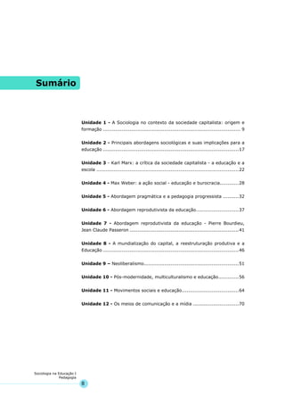 8
Sociologia na Educação I
Pedagogia
Sumário
Unidade 1 - A Sociologia no contexto da sociedade capitalista: origem e
formação ....................................................................................... 9
Unidade 2 - Principais abordagens sociológicas e suas implicações para a
educação ......................................................................................17
Unidade 3 - Karl Marx: a crítica da sociedade capitalista - a educação e a
escola ..........................................................................................22
Unidade 4 - Max Weber: a ação social - educação e burocracia............28
Unidade 5 - Abordagem pragmática e a pedagogia progressista ..........32
Unidade 6 - Abordagem reprodutivista da educação...........................37
Unidade 7 - Abordagem reprodutivista da educação - Pierre Bourdieu,
Jean Claude Passeron .....................................................................41
Unidade 8 - A mundialização do capital, a reestruturação produtiva e a
Educação ......................................................................................46
Unidade 9 – Neoliberalismo............................................................51
Unidade 10 - Pós-modernidade, multiculturalismo e educação.............56
Unidade 11 - Movimentos sociais e educação....................................64
Unidade 12 - Os meios de comunicação e a mídia .............................70
 