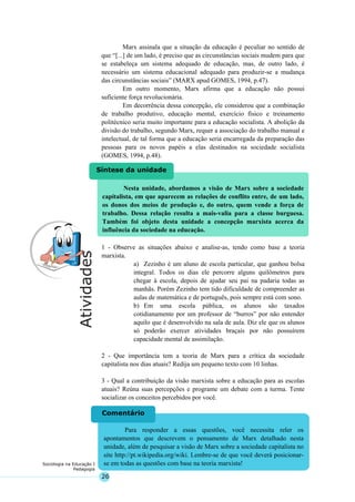 26
Sociologia na Educação I
Pedagogia
Nesta unidade, abordamos a visão de Marx sobre a sociedade
capitalista, em que aparecem as relações de conflito entre, de um lado,
os donos dos meios de produção e, do outro, quem vende a força de
trabalho. Dessa relação resulta a mais-valia para a classe burguesa.
Também foi objeto desta unidade a concepção marxista acerca da
influência da sociedade na educação.
Síntese da unidade
Para responder a essas questões, você necessita reler os
apontamentos que descrevem o pensamento de Marx detalhado nesta
unidade, além de pesquisar a visão de Marx sobre a sociedade capitalista no
site http://pt.wikipedia.org/wiki. Lembre-se de que você deverá posicionar-
se em todas as questões com base na teoria marxista!
Comentário
Marx assinala que a situação da educação é peculiar no sentido de
que “[...] de um lado, é preciso que as circunstâncias sociais mudem para que
se estabeleça um sistema adequado de educação, mas, de outro lado, é
necessário um sistema educacional adequado para produzir-se a mudança
das circunstâncias sociais” (MARX apud GOMES, 1994, p.47).
Em outro momento, Marx afirma que a educação não possui
suficiente força revolucionária.
Em decorrência dessa concepção, ele considerou que a combinação
de trabalho produtivo, educação mental, exercício físico e treinamento
politécnico seria muito importante para a educação socialista. A abolição da
divisão do trabalho, segundo Marx, requer a associação do trabalho manual e
intelectual, de tal forma que a educação seria encarregada da preparação das
pessoas para os novos papéis a elas destinados na sociedade socialista
(GOMES, 1994, p.48).
1 - Observe as situações abaixo e analise-as, tendo como base a teoria
marxista.
a) Zezinho é um aluno de escola particular, que ganhou bolsa
integral. Todos os dias ele percorre alguns quilômetros para
chegar à escola, depois de ajudar seu pai na padaria todas as
manhãs. Porém Zezinho tem tido dificuldade de compreender as
aulas de matemática e de português, pois sempre está com sono.
b) Em uma escola pública, os alunos são taxados
cotidianamente por um professor de “burros” por não entender
aquilo que é desenvolvido na sala de aula. Diz ele que os alunos
só poderão exercer atividades braçais por não possuírem
capacidade mental de assimilação.
2 - Que importância tem a teoria de Marx para a crítica da sociedade
capitalista nos dias atuais? Redija um pequeno texto com 10 linhas.
3 - Qual a contribuição da visão marxista sobre a educação para as escolas
atuais? Reúna suas percepções e programe um debate com a turma. Tente
socializar os conceitos percebidos por você.
 