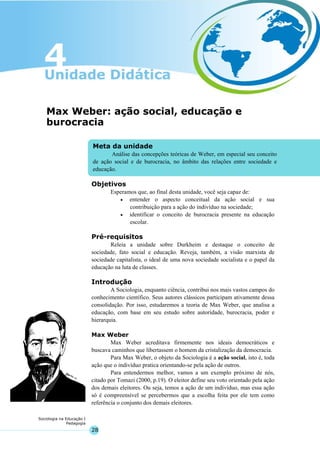 28
Sociologia na Educação I
Pedagogia
Meta da unidade
Análise das concepções teóricas de Weber, em especial seu conceito
de ação social e de burocracia, no âmbito das relações entre sociedade e
educação.
Max Weber: ação social, educação e
burocracia
Objetivos
Esperamos que, ao final desta unidade, você seja capaz de:
• entender o aspecto conceitual da ação social e sua
contribuição para a ação do indivíduo na sociedade;
• identificar o conceito de burocracia presente na educação
escolar.
Pré-requisitos
Releia a unidade sobre Durkheim e destaque o conceito de
sociedade, fato social e educação. Reveja, também, a visão marxista de
sociedade capitalista, o ideal de uma nova sociedade socialista e o papel da
educação na luta de classes.
Introdução
A Sociologia, enquanto ciência, contribui nos mais vastos campos do
conhecimento científico. Seus autores clássicos participam ativamente dessa
consolidação. Por isso, estudaremos a teoria de Max Weber, que analisa a
educação, com base em seu estudo sobre autoridade, burocracia, poder e
hierarquia.
Max Weber
Max Weber acreditava firmemente nos ideais democráticos e
buscava caminhos que libertassem o homem da cristalização da democracia.
Para Max Weber, o objeto da Sociologia é a ação social, isto é, toda
ação que o indivíduo pratica orientando-se pela ação de outros.
Para entendermos melhor, vamos a um exemplo próximo de nós,
citado por Tomazi (2000, p.19). O eleitor define seu voto orientado pela ação
dos demais eleitores. Ou seja, temos a ação de um indivíduo, mas essa ação
só é compreensível se percebermos que a escolha feita por ele tem como
referência o conjunto dos demais eleitores.
 