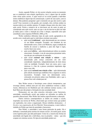 29
Sociologia na Educação I
Pedagogia
Ver texto de Ivor Morrish A
escola e sua organização, que
utiliza para análise as categorias
autoridade e burocracia de Max
Weber.
Assim, segundo Weber, só vão ocorrer relações sociais no momento
que se estabelecer uma relação significativa, isto é, algum tipo de sentido
entre várias ações sociais. A ação social só vai existir quando o indivíduo
tentar estabelecer algum tipo de comunicação, a partir de suas ações, com os
demais. Mas podemos perguntar: qual o momento em que não ocorre a ação
social? Esse momento se dá quando, por exemplo, dois ciclistas andam na
mesma rodovia em sentidos opostos. O simples choque entre eles não é uma
ação social. Porém a tentativa de se desviarem um do outro já pode ser
considerada uma ação social, uma vez que o ato de desviar-se para um lado
já indica para o outro a intenção de evitar o choque, esperando uma ação
semelhante como resposta (TOMAZI, 2000, p.19).
Weber estabelece diferentes tipos de ação social, agrupando-os de
acordo com o modo pelo qual os indivíduos orientam suas ações:
• ação social tradicional – ação determinada por um costume
ou um hábito arraigado. Exemplo: um estudante de um
determinado curso, como o de Medicina, segue a tradição da
família de exercer a medicina e, para não fugir à regra,
resolve fazer esse curso;
• ação social afetiva – ação determinada por afetos ou estados
emocionais. Exemplo: o ato de uma pessoa presentear outra,
movida por um sentimento de amizade;
• ação social racional com relação a valores – ação
determinada pela crença consciente em um valor
considerado importante, independentemente do êxito desse
valor na realidade. Exemplo: fazer um curso, pois o que
interessa é o fato de a pessoa considerar importante algo
para a sua vida;
• ação social racional com relação a fins – ação determinada
pelo cálculo racional que estabelece fins e organiza os meios
necessários. Exemplo: fazer um determinado curso,
colocando em primeiro plano essa finalidade, tudo o que a
pessoa fizer está voltada para tal.
Max Weber encara a Sociologia como ciência interpretativa, que
investiga valores, embora nem por isso deva estabelecer normas e ideais.
Assim, diferencia-se de Durkheim por não enfatizar normas sociais, e de
Karl Marx por não propor a formação de uma sociedade ideal.
Destacamos em sua obra conceitos relevantes como burocracia,
autoridade, estratificação social, que podem ser utilizados na análise de
questões educacionais. Max Weber não analisa especificamente a educação.
Outros teóricos contemporâneos se detêm em estudar a escola,
inspirados nas teorias de Weber, observando que existem temas que podem
ser explorados, tais como a organização. Desses trabalhos destacamos – A
Escola e sua organização, de Ivor Morrish. Nessa pesquisa, o autor indica o
trabalho de Weber que trata de autoridade e burocracia.
Para Weber, a autoridade é uma forma particular de poder. Ela é
definida e sustentada pelas normas do sistema social e, de modo geral, aceita
como legítima pelos que dela participam. Como tal, a maioria das formas de
autoridade está ligada não a indivíduos, mas às posições – status – que eles
ocupam em sistemas sociais. Os tipos de autoridade podem ser:
 