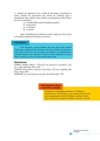 31
Sociologia na Educação I
Pedagogia
Estudaremos a abordagem pragmática e a Pedagogia
Progressista na visão de Dewey, que construiu sua teoria com
base no pensamento de Emile Durkheim, inspirou a Escola
Nova e influenciou os autores brasileiros Azevedo e Teixeira.
Informações sobre
a próxima unidade
Para responder a essas atividades, faça uma síntese desta unidade
destacando o significado dos principais conceitos de Weber (terminologia,
ação social, burocracia). Para conseguir esse objetivo, leia atentamente as
unidades anteriores que abordam as teorias de Emile Durkheim e de Karl
Marx e pesquise em livros e/ou na internet sobre o tema.
Comentário
4 – Quando nos deparamos com o estudo da Sociologia, encontramos as
várias correntes de pensamento que servem de referência para o
entendimento dessa ciência. Nesse sentido, no pensamento de Max Weber,
um de seus conceitos é:
a) A solidariedade social de tipologia mecânica
b) A burocracia
c) A alienação
d) A anomia
Após a identificação da alternativa correta, redija um texto em que
você analisa o porquê das alternativas incorretas.
Referências
GOMES, Cândido Alberto. A Educação em perspectiva sociológica. 3.ed.
rev. e ampl. São Paulo: EPU, 1994.
TOMAZI, Nelson Dacio. Iniciação à Sociologia. 2.ed. ver. e ampliada. São
Paulo: Atual, 2000.
MORRISH, Ivor. Sociologia da educação. São Paulo: Zahar, 1973.
 