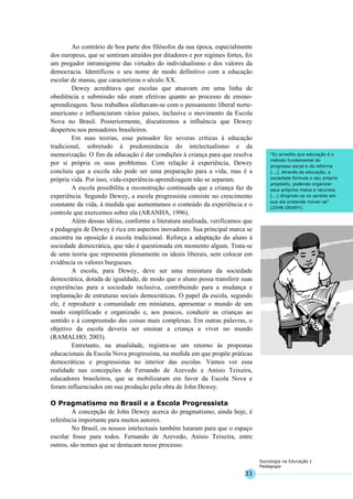 33
Sociologia na Educação I
Pedagogia
“Eu acredito que educação é o
método fundamental do
progresso social e da reforma
[...]. Através da educação, a
sociedade formula o seu próprio
propósito, podendo organizar
seus próprios meios e recursos
[...] dirigindo-os no sentido em
que ela pretende mover-se”
(JOHN DEWEY).
Ao contrário de boa parte dos filósofos da sua época, especialmente
dos europeus, que se sentiram atraídos por ditadores e por regimes fortes, foi
um pregador intransigente das virtudes do individualismo e dos valores da
democracia. Identificou o seu nome de modo definitivo com a educação
escolar de massa, que caracterizou o século XX.
Dewey acreditava que escolas que atuavam em uma linha de
obediência e submissão não eram efetivas quanto ao processo de ensino-
aprendizagem. Seus trabalhos alinhavam-se com o pensamento liberal norte-
americano e influenciaram vários países, inclusive o movimento da Escola
Nova no Brasil. Posteriormente, discutiremos a influência que Dewey
despertou nos pensadores brasileiros.
Em suas teorias, esse pensador fez severas críticas à educação
tradicional, sobretudo à predominância do intelectualismo e da
memorização. O fim da educação é dar condições à criança para que resolva
por si própria os seus problemas. Com relação à experiência, Dewey
concluiu que a escola não pode ser uma preparação para a vida, mas é a
própria vida. Por isso, vida-experiência-aprendizagem não se separam.
A escola possibilita a reconstrução continuada que a criança faz da
experiência. Segundo Dewey, a escola progressista consiste no crescimento
constante da vida, à medida que aumentamos o conteúdo da experiência e o
controle que exercemos sobre ela (ARANHA, 1996).
Além dessas idéias, conforme a literatura analisada, verificamos que
a pedagogia de Dewey é rica em aspectos inovadores. Sua principal marca se
encontra na oposição à escola tradicional. Reforça a adaptação do aluno à
sociedade democrática, que não é questionada em momento algum. Trata-se
de uma teoria que representa plenamente os ideais liberais, sem colocar em
evidência os valores burgueses.
A escola, para Dewey, deve ser uma miniatura da sociedade
democrática, dotada de igualdade, de modo que o aluno possa transferir suas
experiências para a sociedade inclusiva, contribuindo para a mudança e
implantação de estruturas sociais democráticas. O papel da escola, segundo
ele, é reproduzir a comunidade em miniatura, apresentar o mundo de um
modo simplificado e organizado e, aos poucos, conduzir as crianças ao
sentido e à compreensão das coisas mais complexas. Em outras palavras, o
objetivo da escola deveria ser ensinar a criança a viver no mundo
(RAMALHO, 2003).
Entretanto, na atualidade, registra-se um retorno às propostas
educacionais da Escola Nova progressista, na medida em que propõe práticas
democráticas e progressistas no interior das escolas. Vamos ver essa
realidade nas concepções de Fernando de Azevedo e Anísio Teixeira,
educadores brasileiros, que se mobilizaram em favor da Escola Nova e
foram influenciados em sua produção pela obra de John Dewey.
O Pragmatismo no Brasil e a Escola Progressista
A concepção de John Dewey acerca do pragmatismo, ainda hoje, é
referência importante para muitos autores.
No Brasil, os nossos intelectuais também lutaram para que o espaço
escolar fosse para todos. Fernando de Azevedo, Anísio Teixeira, entre
outros, são nomes que se destacam nesse processo.
 