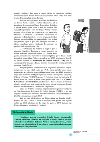 35
Sociologia na Educação I
Pedagogia
Estudamos a escola progressista de John Dewey e sua oposição
à escola tradicional, presente na educação brasileira desde o período
colonial. Sob a influência da Escola Nova de Dewey, Teixeira e Azevedo
perceberam a importância de as crianças serem auto-suficientes para
resolução de seus problemas.
Síntese da unidade
maneira dinâmica. Por essas e outras idéias, os brasileiros também
escreveram acerca de suas realidades educacionais, tendo como base essas
teorias. Um exemplo é Anísio Teixeira.
Em sua participação no Manifesto dos Pioneiros
da Escola Nova, Teixeira e outros educadores, sob o
paradigma do pensamento liberal democrático, defendem
a escola pública para todos, a fim de alcançar uma
sociedade igualitária e sem privilégios. Anísio Teixeira,
em suas obras, relatou sua preocupação com a educação
brasileira e assinalou a acentuada seletividade da
educação no Brasil em todos os seus níveis, seletividade
baseada na desigualdade de oportunidades. Sua defesa,
em primeiro lugar, é por uma educação adequada às
classes populares, com a finalidade de aumentar sua
produtividade e seu nível de vida.
A contribuição de Teixeira é inegável para a
educação brasileira. Destacou-se como secretário de
Estado do Rio de Janeiro dos anos de 1931 a 1934. Nessa
gestão, criou uma rede municipal de ensino completou, que ia desde a escola
primária à universidade. Teixeira completa, em 1935, a montagem da rede
de ensino, criando a Universidade do Distrito Federal (UDF), que se
destacou por ter mudado o Ensino Superior brasileiro (foi extinta em 1938,
durante o Estado Novo).
Foi perseguido e cassado em 1935 no governo de Getúlio Vargas,
refugiou-se em sua cidade natal até 1945. Nesse período, atuou como
empresário. Ao voltar às suas atividades educacionais, em 1946, assumiu o
cargo de Conselheiro da Organização das Naçoes Unidas para a Educação,
Ciência e Cultura (UNESCO) e, em 1947, tomou posse na Secretaria de
Educação de seu Estado, a Bahia. Nessa gestão criou, em 1950, o Centro
Educacional Carneiro Ribeiro, em Salvador, a Escola Parque, experiência
pioneira no país com uma concepção de tempo integral e uma metodologia
baseada nas concepções da Escola Nova Progressista.
Já no ano de 1951, assumiu o cargo de secretário-geral da Campanha
de Aperfeiçoamento do Pessoal de Ensino Superior (CAPES) e, no ano
seguinte, assumiu o de diretor do Instituto Nacional de Estudos Pedagógicos
(INEP), permanecendo nele até 1964.
Foi um dos idealizadores da Universidade de Brasília (UnB),
fundada em 1961. Tornou-se reitor da UnB em 1963, porém, com o golpe
militar de 1964, afastaram-no do cargo, foi para os EUA lecionar nas
Universidades da Columbia e da Califórnia.
 