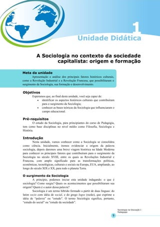 9
Sociologia na Educação I
Pedagogia
Meta da unidade
Apresentação e análise dos principais fatores históricos culturais,
como a Revolução Industrial e a Revolução Francesa, que possibilitaram o
surgimento da Sociologia, sua formação e desenvolvimento.
A Sociologia no contexto da sociedade
capitalista: origem e formação
Objetivos
Esperamos que, ao final desta unidade, você seja capaz de:
• identificar os aspectos históricos culturais que contribuíram
para o surgimento da Sociologia;
• conhecer as bases teóricas da Sociologia que influenciaram o
campo educacional.
Pré-requisitos
O estudo da Sociologia, para principiantes do curso de Pedagogia,
tem como base disciplinas no nível médio como Filosofia, Sociologia e
História.
Introdução
Nesta unidade, vamos conhecer como a Sociologia se consolidou
como ciência. Inicialmente, iremos evidenciar a origem da palavra
sociologia, depois daremos uma breve viagem histórica na Idade Moderna
para conhecer os principais fatores que contribuíram para o surgimento da
Sociologia no século XVIII, entre os quais as Revoluções Industrial e
Francesa, com amplo significado para as transformações políticas,
econômicas, tecnológicas, culturais e sociais na Europa, EUA, ampliando, ao
longo do século XIX e XX, para todo o planeta Terra.
O surgimento da Sociologia
A princípio, podemos iniciar esta unidade indagando: o que é
sociologia? Como surgiu? Quais os acontecimentos que possibilitaram sua
origem? Quem é o autor dessa palavra?
Sociologia é um termo híbrido formado a partir de duas línguas: do
latim socio com idéia de social, e do grego logos (razão), que exprime a
idéia de “palavra” ou “estudo”. O termo Sociologia significa, portanto,
“estudo do social” ou “estudo da sociedade”.
 