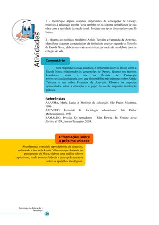 36
Sociologia na Educação I
Pedagogia
Abordaremos o modelo reprodutivista da educação,
enfocando a teoria de Louis Althusser, que, baseado no
pensamento de Marx, elabora uma análise sobre o
capitalismo, tendo como referência a concepção marxista
sobre os aparelhos ideológicos.
Informações sobre
a próxima unidade
Para responder a essas questões, é importante reler os textos sobre a
Escola Nova, relacionados às concepções de Dewey. Quanto aos teóricos
brasileiros, visite o site da Revista de Pedagogia
(www.revistadepedagogia.com) que disponibiliza três números sobre Anísio
Teixeira e um sobre Fernando de Azevedo. Observe os aspectos
apresentados sobre a educação e o papel da escola enquanto instituição
pública.
Comentário
1 - Identifique alguns aspectos importantes da concepção de Dewey,
relativos à educação escolar. Veja também se há alguma semelhança de sua
obra com a realidade da escola atual. Produza um texto dissertativo com 30
linhas.
2 - Quanto aos teóricos brasileiros Anísio Teixeira e Fernando de Azevedo,
identifique algumas características da instituição escolar segundo a filosofia
da Escola Nova, elabore um texto e socialize por meio de um debate com os
colegas de sala.
Referências
ARANHA, Maria Lucia A. História da educação. São Paulo: Moderna,
1996.
AZEVEDO, Fernando de. Sociologia educacional. São Paulo:
Melhoramentos, 1951.
RAMALHO, Priscila. Os pensadores – John Dewey. In: Revista Nova
Escola, nº159, Janeiro/Fevereiro, 2003.
 