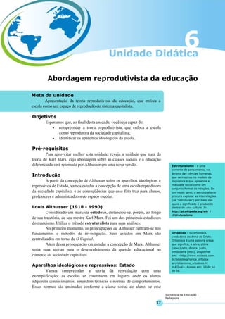 37
Sociologia na Educação I
Pedagogia
Meta da unidade
Apresentação da teoria reprodutivista da educação, que enfoca a
escola como um espaço de reprodução do sistema capitalista.
Estruturalismo - é uma
corrente de pensamento, no
âmbito das ciências humanas,
que se inspirou no modelo da
lingüística e que apreende a
realidade social como um
conjunto formal de relações. De
um modo geral, o estruturalismo
procura explorar as interrelações
(as "estruturas") por meio das
quais o significado é produzido
dentro de uma cultura. In:
http://pt.wikipedia.org/wik i
/Estruturalismo
Ortodoxo – ou ortodoxia,
verdadeira doutrina de Cristo.
Ortodoxia é uma palavra grega
que significa, à letra, glória
(doxa) reta, direita, justa,
verdadeira (orto). Disponível
em: <http://www.ecclesia.com.
br/bibioteca/igreja_ortodox
a/cristianismo_ortodoxo.ht
m#Qual>. Acesso em: 10 de jul
de 06.
Abordagem reprodutivista da educação
Objetivos
Esperamos que, ao final desta unidade, você seja capaz de:
• compreender a teoria reprodutivista, que enfoca a escola
como reprodutora da sociedade capitalista;
• identificar os aparelhos ideológicos da escola.
Pré-requisitos
Para aproveitar melhor esta unidade, reveja a unidade que trata da
teoria de Karl Marx, cuja abordagem sobre as classes sociais e a educação
diferenciada será retomada por Althusser em uma nova versão.
Introdução
A partir da concepção de Althusser sobre os aparelhos ideológicos e
repressivos de Estado, vamos estudar a concepção de uma escola reprodutora
da sociedade capitalista e as conseqüências que esse fato traz para alunos,
professores e administradores do espaço escolar.
Louis Althusser (1918 - 1990)
Considerado um marxista ortodoxo, distanciou-se, porém, ao longo
de sua trajetória, de seu mestre Karl Marx. Foi um dos principais estudiosos
do marxismo. Utiliza o método estruturalista para suas análises.
No primeiro momento, as preocupações de Althusser centram-se nos
fundamentos e métodos de investigação. Seus estudos em Marx são
centralizados em torno de O Capital.
Além dessa preocupação em estudar a concepção de Marx, Althusser
volta suas teorias para o desenvolvimento da questão educacional no
contexto da sociedade capitalista.
Aparelhos ideológicos e repressivos: Estado
Vamos compreender a teoria da reprodução com uma
exemplificação: as escolas se constituem em lugares onde os alunos
adquirem conhecimentos, aprendem técnicas e normas de comportamentos.
Essas normas são ensinadas conforme a classe social do aluno: se esse
 