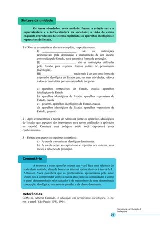 39
Sociologia na Educação I
Pedagogia
Os temas abordados, nesta unidade, foram: a relação entre a
superestrutura e a infra-estrutura da sociedade; a visão da escola
enquanto reprodutora do sistema capitalista; os aparelhos ideológicos e
repressivos do Estado.
Síntese da unidade
A resposta a essas questões requer que você faça uma releitura do
texto desta unidade, além de buscar na internet textos alusivos à teoria de L.
Althusser. Você perceberá que as problemáticas apresentadas pelo autor
levam-nos a compreender como a escola atua junto às comunidades e como
o papel desempenhado pelo educador é de transmissor de uma determinada
concepção ideológica, no caso em questão, a da classe dominante.
Comentário
1 - Observe as assertivas abaixo e complete, respectivamente:
I) _______________________ são as instituições
responsáveis pela dominação e manutenção de um ideário
construído pelo Estado, para garantir a forma de produção.
II) _______________________ são as instituições utilizadas
pelo Estado para reprimir formas outras de pensamento
(ideologias).
III) _____________________ nada mais é do que uma forma de
expressão ideológica do Estado que, em suas atividades, reforça
valores construídos por uma sociedade burguesa.
a) aparelhos repressivos de Estado, escola, aparelhos
ideológicos de Estado
b) aparelhos ideológicos de Estado, aparelhos repressivos de
Estado, escola
c) governo, aparelhos ideológicos de Estado, escola.
d) aparelhos ideológicos de Estado, aparelhos repressivos de
Estado, governo
2 - Após conhecermos a teoria de Althusser sobre os aparelhos ideológicos
de Estado, que aspectos são importantes para serem analisados e aplicados
na escola? Construa uma colagem onde você expressará esses
conhecimentos.
3 – Debata em grupos as seguintes assertivas:
a) A escola transmite as ideologias dominantes.
b) A escola serve ao capitalismo e reproduz seu sistema, seus
meios e relações de produção.
Referências
GOMES, Alberto Candido. A educação em perspectiva sociológica. 3. ed.
rev. e ampl.. São Paulo: EPU, 1994.
 