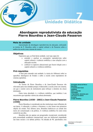 41
Sociologia na Educação I
Pedagogia
Meta da unidade
Apresentação da abordagem reprodutivista da educação, enfocando
as teorias de P. Bourdieu sobre o capital cultural e de Passeron sobre a
análise da escola como sistema de ensino.
Principais obras de Pierre
Bourdieu:
A economia das trocas
simbólicas
Sobre a televisão
Contrafogos
A Reprodução: elementos para
uma teoria do sistema
de ensino
O Poder Simbólico.
Abordagem reprodutivista da educação
Pierre Bourdieu e Jean-Claude Passeron
Objetivos
Esperamos que, ao final desta unidade, você seja capaz de:
• entender e analisar as concepções reprodutivista sobre
capital cultural e violência simbólica e suas relações com a
educação escolar;
• conhecer os aspectos educacionais que fazem relação com o
capital cultural e a violência simbólica.
Pré-requisitos
A base para entender esta unidade é a teoria de Althusser sobre os
aparelhos ideológicos de Estado e sobre a escola como reprodutora do
sistema capitalista.
Introdução
As teorias de Pierre Bourdieu e de Jean-Claude Passeron são
relevantes para esta unidade porque evidenciarão a escola como um sistema,
em que o ensino serve de instrumento para reforçar o domínio da classe
dominante.
Outro tema abordado é a violência simbólica, que também é um
mecanismo que reproduz valores da cultura dominante.
Pierre Bourdieu (1930 - 2002) e Jean-Claude Passeron
(1930)
Pierre Bourdieu é considerado um dos intelectuais mais influentes de
sua época. A educação, a cultura, a literatura e a arte foram seus primeiros
objetos de estudo. Nos últimos anos, Bourdieu dedicou-se ao estudo dos
meios de comunicação e da política. A violência simbólica foi outro tema
central da sua obra.
Bourdieu não era apenas um pesquisador excepcional, reconhecido
pela comunidade acadêmica internacional, mas um intelectual empenhado
nas lutas sociais e no debate político. Na década de 90, aprofundou esse
 