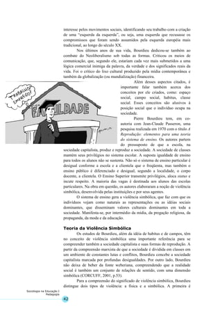 42
Sociologia na Educação I
Pedagogia
interesse pelos movimentos sociais, identificando seu trabalho com a criação
de uma “esquerda da esquerda”, ou seja, uma esquerda que recusasse os
compromissos que foram sendo assumidos pela esquerda européia mais
tradicional, ao longo do século XX.
Nos últimos anos de sua vida, Bourdieu dedicou-se também ao
combate do Neoliberalismo sob todas as formas. Criticou os meios de
comunicação, que, segundo ele, estariam cada vez mais submetidos a uma
lógica comercial inimiga da palavra, da verdade e dos significados reais da
vida. Foi o crítico do lixo cultural produzido pela mídia contemporânea e
também da globalização (ou mundialização) financeira.
Além desses aspectos citados, é
importante falar também acerca dos
conceitos por ele criados, como: espaço
social, campo social, habitus, classe
social. Esses conceitos são alusivos à
posição social que o indivíduo ocupa na
sociedade.
Pierre Bourdieu tem, em co-
autoria com Jean-Claude Passeron, uma
pesquisa realizada em 1970 com o título A
Reprodução: elementos para uma teoria
do sistema de ensino. Os autores partem
do pressuposto de que a escola, na
sociedade capitalista, produz e reproduz a sociedade. A sociedade de classes
mantém seus privilégios no sistema escolar. A suposta igualdade de ensino
para todos os alunos não se sustenta. Não só o sistema de ensino particular é
desigual conforme a escola e a clientela que o freqüenta, mas também o
ensino público é diferenciado e desigual, segundo a localidade, o corpo
docente, a clientela. O Ensino Superior transmite privilégios, aloca status e
incute respeito. A maioria das vagas é destinada aos alunos das escolas
particulares. Na obra em questão, os autores elaboraram a noção de violência
simbólica, desenvolvida pelas instituições e por seus agentes.
O sistema de ensino gera a violência simbólica, que faz com que os
indivíduos vejam como naturais as representações ou as idéias sociais
dominantes, que disseminam valores culturais dominantes em toda a
sociedade. Manifesta-se, por intermédio da mídia, da pregação religiosa, da
propaganda, da moda e da educação.
Teoria da Violência Simbólica
Os estudos de Bourdieu, além da idéia de habitus e de campos, têm
no conceito de violência simbólica uma importante referência para se
compreender também a sociedade capitalista e suas formas de reprodução. A
partir da compreensão marxista de que a sociedade é dividida em classes em
um ambiente de constantes lutas e conflitos, Bourdieu concebe a sociedade
capitalista marcada por profundas desigualdades. Por outro lado, Bourdieu
não deixa de beber da fonte weberiana, compreendendo que a realidade
social é também um conjunto de relações de sentido, com uma dimensão
simbólica (CORCUFF, 2001, p.53).
Para a compreensão do significado de violência simbólica, Bourdieu
distingue dois tipos de violência: a física e a simbólica. A primeira é
 