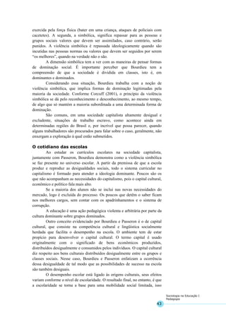 43
Sociologia na Educação I
Pedagogia
exercida pela força física (bater em uma criança, ataques de policiais com
cacetetes). A segunda, a simbólica, significa repassar para as pessoas e
grupos sociais valores que devem ser assimilados, caso contrário, serão
punidos. A violência simbólica é repassada ideologicamente quando são
incutidas nas pessoas normas ou valores que devem ser seguidos por serem
“os melhores”, quando na verdade não o são.
A dimensão simbólica tem a ver com as maneiras de pensar formas
de dominação social. É importante perceber que Bourdieu tem a
compreensão de que a sociedade é dividida em classes, isto é, em
dominantes e dominados.
Considerando essa situação, Bourdieu trabalha com a noção de
violência simbólica, que implica formas de dominação legitimadas pela
maioria da sociedade. Conforme Corcuff (2001), o princípio da violência
simbólica se dá pelo reconhecimento e desconhecimento, ao mesmo tempo,
de algo que só mantém a maioria subordinada a uma determinada forma de
dominação.
São comuns, em uma sociedade capitalista altamente desigual e
excludente, situações de trabalho escravo, como acontece ainda em
determinadas regiões do Brasil e, por incrível que possa parecer, quando
alguns trabalhadores são procurados para falar sobre o caso, geralmente, não
enxergam a exploração à qual estão submetidos.
O cotidiano das escolas
Ao estudar os currículos escolares na sociedade capitalista,
juntamente com Passeron, Bourdieu demonstra como a violência simbólica
se faz presente no universo escolar. A partir da premissa de que a escola
produz e reproduz as desigualdades sociais, todo o sistema curricular no
capitalismo é formado para atender a ideologia dominante. Poucos são os
que não acompanham as necessidades do capitalismo, pois o capital cultural,
econômico e político fala mais alto.
Se a maioria dos alunos não se inclui nas novas necessidades do
mercado, logo é excluída do processo. Os poucos que detêm o saber ficam
nos melhores cargos, sem contar com os apadrinhamentos e o sistema de
corrupção.
A educação é uma ação pedagógica violenta e arbitrária por parte da
cultura dominante sobre grupos dominados.
Outro conceito evidenciado por Bourdieu e Passeron é o de capital
cultural, que consiste na competência cultural e lingüística socialmente
herdada que facilita o desempenho na escola. O ambiente tem de estar
propício para desenvolver o capital cultural. O termo capital é usado
originalmente com o significado de bens econômicos produzidos,
distribuídos desigualmente e consumidos pelos indivíduos. O capital cultural
diz respeito aos bens culturais distribuídos desigualmente entre os grupos e
classes sociais. Nesse caso, Bourdieu e Passeron enfatizam a ocorrência
dessa desigualdade de tal modo que as possibilidades de sucesso na escola
são também desiguais.
O desempenho escolar está ligado às origens culturais, seus efeitos
variam conforme o nível de escolaridade. O resultado final, no entanto, é que
a escolaridade se torna a base para uma mobilidade social limitada, isso
 