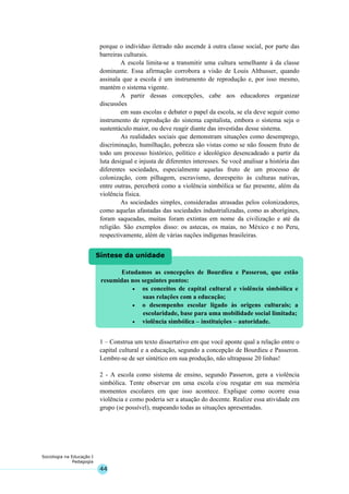 44
Sociologia na Educação I
Pedagogia
Estudamos as concepções de Bourdieu e Passeron, que estão
resumidas nos seguintes pontos:
• os conceitos de capital cultural e violência simbólica e
suas relações com a educação;
• o desempenho escolar ligado às origens culturais; a
escolaridade, base para uma mobilidade social limitada;
• violência simbólica – instituições – autoridade.
Síntese da unidade
porque o indivíduo iletrado não ascende à outra classe social, por parte das
barreiras culturais.
A escola limita-se a transmitir uma cultura semelhante à da classe
dominante. Essa afirmação corrobora a visão de Louis Althusser, quando
assinala que a escola é um instrumento de reprodução e, por isso mesmo,
mantém o sistema vigente.
A partir dessas concepções, cabe aos educadores organizar
discussões
em suas escolas e debater o papel da escola, se ela deve seguir como
instrumento de reprodução do sistema capitalista, embora o sistema seja o
sustentáculo maior, ou deve reagir diante das investidas desse sistema.
As realidades sociais que demonstram situações como desemprego,
discriminação, humilhação, pobreza são vistas como se não fossem fruto de
todo um processo histórico, político e ideológico desencadeado a partir da
luta desigual e injusta de diferentes interesses. Se você analisar a história das
diferentes sociedades, especialmente aquelas fruto de um processo de
colonização, com pilhagem, escravismo, desrespeito às culturas nativas,
entre outras, perceberá como a violência simbólica se faz presente, além da
violência física.
As sociedades simples, consideradas atrasadas pelos colonizadores,
como aquelas afastadas das sociedades industrializadas, como as aborígines,
foram saqueadas, muitas foram extintas em nome da civilização e até da
religião. São exemplos disso: os astecas, os maias, no México e no Peru,
respectivamente, além de várias nações indígenas brasileiras.
1 – Construa um texto dissertativo em que você aponte qual a relação entre o
capital cultural e a educação, segundo a concepção de Bourdieu e Passeron.
Lembre-se de ser sintético em sua produção, não ultrapasse 20 linhas!
2 - A escola como sistema de ensino, segundo Passeron, gera a violência
simbólica. Tente observar em uma escola e/ou resgatar em sua memória
momentos escolares em que isso acontece. Explique como ocorre essa
violência e como poderia ser a atuação do docente. Realize essa atividade em
grupo (se possível), mapeando todas as situações apresentadas.
 