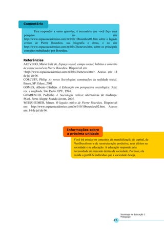 45
Sociologia na Educação I
Pedagogia
Você irá estudar os conceitos de mundialização do capital, de
Neoliberalismo e de reestruturação produtiva, seus efeitos na
sociedade e na educação. A educação responde pela
necessidade de mercado dentro da sociedade. Por isso, ela
molda o perfil de indivíduo que a sociedade deseja.
Informações sobre
a próxima unidade
Para responder a essas questões, é necessária que você faça uma
pesquisa no site
http://www.espacoacademico.com.br/010/10bourdieu02.htm sobre o legado
crítico de Pierre Bourdieu, sua biografia e obras, e no site
http://www.espacoacademico.com.br/024/24cneves.htm, sobre os principais
conceitos trabalhados por Bourdieu.
Comentário
Referências
AZEVEDO, Mário Luiz de. Espaço social, campo social, habitus e conceito
de classe social em Pierre Bourdieu. Disponível em:
<http://www.espacoacademico.com.br/024/24cneves.htm>. Acesso em: 14
de jul de 06.
CORCUFF, Philip. As novas Sociologias: construções da realidade social.
Bauru, SP: Edusc, 2001
GOMES, Alberto Cândido. A Educação em perspectiva sociológica. 3.ed.
rev. e ampliada. São Paulo: EPU, 1994.
GUARESCHI, Pedrinho A. Sociologia crítica: alternativas de mudança.
58.ed. Porto Alegre: Mundo Jovem, 2005.
WEISSHEIMER, Marco. O legado crítico de Pierre Bourdieu. Disponível
em: http://www.espacoacademico.com.br/010/10bourdieu02.htm. Acesso
em: 14 de jul de 06.
 