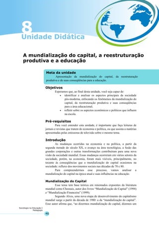 46
Sociologia na Educação I
Pedagogia
Meta da unidade
Apresentação da mundialização do capital, da reestruturação
produtiva e de suas conseqüências para a educação.
A mundialização do capital, a reestruturação
produtiva e a educação
Objetivos
Esperamos que, ao final desta unidade, você seja capaz de:
• identificar e analisar os aspectos principais da sociedade
pós-moderna, enfocando os fenômenos da mundialização do
capital, da reestruturação produtiva e suas conseqüências
para a área educacional;
• refletir sobre os aspectos econômicos e políticos que influem
na escola.
Pré-requisitos
Para você entender esta unidade, é importante que faça leituras de
jornais e revistas que tratem de economia e política, ou que assista a matérias
apresentadas pelas emissoras de televisão sobre o mesmo tema.
Introdução
As mudanças ocorridas na economia e na política, a partir da
segunda metade do século XX, o avanço na área tecnológica, a fusão das
grandes corporações e outras transformações contribuíram para uma nova
visão da sociedade mundial. Essas mudanças ocorreram em vários setores da
sociedade, porém, na economia, foram mais visíveis, principalmente, no
tocante às conseqüências que a mundialização do capital ocasionou na
sociedade: refluxo dos movimentos sociais nas décadas de 70 e 80.
Para compreendermos esse processo, vamos analisar a
mundialização do capital na época atual e suas influências na educação.
Mundialização do Capital
Esse tema tem base teórica em renomados expoentes da literatura
mundial como Chesnais, autor dos livros “Mundialização do Capital” (1994)
e “Mundialização Financeira” (1999).
Segundo Alves, uma nova etapa de desenvolvimento do capitalismo
mundial surge a partir da década de 1980: a da “mundialização do capital”.
Esse autor afirma que, “ao dizermos mundialização do capital, dizemos um
 