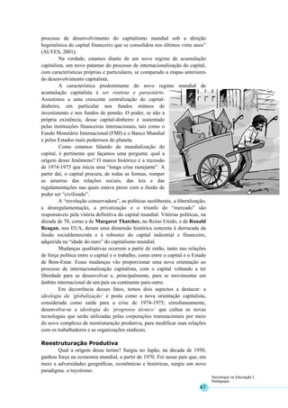 47
Sociologia na Educação I
Pedagogia
processo de desenvolvimento do capitalismo mundial sob a direção
hegemônica do capital financeiro que se consolidou nos últimos vinte anos”
(ALVES, 2001).
Na verdade, estamos diante de um novo regime de acumulação
capitalista, um novo patamar do processo de internacionalização do capital,
com características próprias e particulares, se comparado a etapas anteriores
do desenvolvimento capitalista.
A característica predominante do novo regime mundial de
acumulação capitalista é ser rentista e parasitário.
Assistimos a uma crescente centralização do capital-
dinheiro, em particular nos fundos mútuos de
investimento e nos fundos de pensão. O poder, se não a
própria existência, desse capital-dinheiro é sustentado
pelas instituições financeiras internacionais, tais como o
Fundo Monetário Internacional (FMI) e o Banco Mundial
e pelos Estados mais poderosos do planeta.
Como estamos falando da mundialização do
capital, é pertinente que façamos uma pergunta: qual a
origem desse fenômeno? O marco histórico é a recessão
de 1974-1975 que inicia uma “longa crise rastejante”. A
partir daí, o capital procura, de todas as formas, romper
as amarras das relações sociais, das leis e das
regulamentações nas quais estava preso com a ilusão de
poder ser “civilizado”.
A “revolução conservadora”, as políticas neoliberais, a liberalização,
a desregulamentação, a privatização e o triunfo do “mercado” são
responsáveis pela vitória definitiva do capital mundial. Vitórias políticas, na
década de 70, como a de Margaret Thatcher, no Reino Unido, e de Ronald
Reagan, nos EUA, deram uma dimensão histórica concreta à derrocada da
ilusão socialdemocrata e à robustez do capital industrial e financeiro,
adquirida na “idade do ouro” do capitalismo mundial.
Mudanças qualitativas ocorrem a partir de então, tanto nas relações
de força política entre o capital e o trabalho, como entre o capital e o Estado
de Bem-Estar. Essas mudanças vão proporcionar uma nova orientação ao
processo de internacionalização capitalista, com o capital voltando a ter
liberdade para se desenvolver e, principalmente, para se movimentar em
âmbito internacional de um país ou continente para outro.
Em decorrência desses fatos, temos dois aspectos a destacar: a
ideologia da ‘globalização’ é posta como a nova orientação capitalista,
considerada como saída para a crise de 1974-1975; simultaneamente,
desenvolve-se a ideologia do ‘progresso técnico’ que cultua as novas
tecnologias que serão utilizadas pelas corporações transnacionais por meio
do novo complexo de reestruturação produtiva, para modificar suas relações
com os trabalhadores e as organizações sindicais.
Reestruturação Produtiva
Qual a origem desse termo? Surgiu no Japão, na década de 1950,
ganhou força na economia mundial, a partir de 1970. Foi nesse país que, em
meio a adversidades geográficas, econômicas e históricas, surgiu um novo
paradigma: o toyotismo.
 