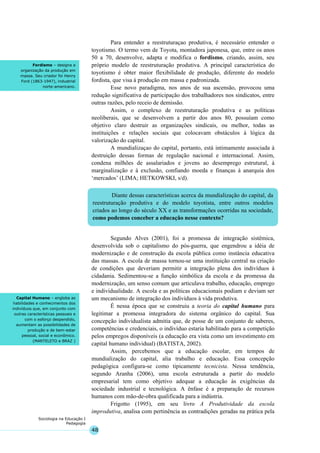 48
Sociologia na Educação I
Pedagogia
Diante dessas características acerca da mundialização do capital, da
reestruturação produtiva e do modelo toyotista, entre outros modelos
criados ao longo do século XX e as transformações ocorridas na sociedade,
como podemos conceber a educação nesse contexto?
Fordismo – designa a
organização da produção em
massa. Seu criador foi Henry
Ford (1863-1947), industrial
norte-americano.
Capital Humano – engloba as
habilidades e conhecimentos dos
indivíduos que, em conjunto com
outras características pessoais e
com o esforço despendido,
aumentam as possibilidades de
produção e de bem-estar
pessoal, social e econômico.
(MARTELETO e BRAZ )
Para entender a reestruturaçao produtiva, é necessário entender o
toyotismo. O termo vem de Toyota, montadora japonesa, que, entre os anos
50 a 70, desenvolve, adapta e modifica o fordismo, criando, assim, seu
próprio modelo de reestruturação produtiva. A principal característica do
toyotismo é obter maior flexibilidade de produção, diferente do modelo
fordista, que visa à produção em massa e padronizada.
Esse novo paradigma, nos anos de sua ascensão, provocou uma
redução significativa de participação dos trabalhadores nos sindicatos, entre
outras razões, pelo receio de demissão.
Assim, o complexo de reestruturação produtiva e as políticas
neoliberais, que se desenvolvem a partir dos anos 80, possuíam como
objetivo claro destruir as organizações sindicais, ou melhor, todas as
instituições e relações sociais que colocavam obstáculos à lógica da
valorização do capital.
A mundializaçao do capital, portanto, está intimamente associada à
destruição dessas formas de regulação nacional e internacional. Assim,
condena milhões de assalariados e jovens ao desemprego estrutural, à
marginalização e à exclusão, confiando moeda e finanças à anarquia dos
‘mercados’ (LIMA; HETKOWSKI, s/d).
Segundo Alves (2001), foi a promessa de integração sistêmica,
desenvolvida sob o capitalismo do pós-guerra, que engendrou a idéia de
modernização e de construção da escola pública como instância educativa
das massas. A escola de massa tornou-se uma instituição central na criação
de condições que deveriam permitir a integração plena dos indivíduos à
cidadania. Sedimentou-se a função simbólica da escola e da promessa da
modernização, um senso comum que articulava trabalho, educação, emprego
e individualidade. A escola e as políticas educacionais podiam e deviam ser
um mecanismo de integração dos indivíduos à vida produtiva.
É nessa época que se construiu a teoria do capital humano para
legitimar a promessa integradora do sistema orgânico do capital. Sua
concepção individualista admitia que, de posse de um conjunto de saberes,
competências e credenciais, o indivíduo estaria habilitado para a competição
pelos empregos disponíveis (a educação era vista como um investimento em
capital humano individual) (BATISTA, 2002).
Assim, percebemos que a educação escolar, em tempos de
mundialização do capital, alia trabalho e educação. Essa concepção
pedagógica configura-se como tipicamente tecnicista. Nessa tendência,
segundo Aranha (2006), uma escola estruturada a partir do modelo
empresarial tem como objetivo adequar a educação às exigências da
sociedade industrial e tecnológica. A ênfase é a preparação de recursos
humanos com mão-de-obra qualificada para a indústria.
Frigotto (1995), em seu livro A Produtividade da escola
improdutiva, analisa com pertinência as contradições geradas na prática pela
 