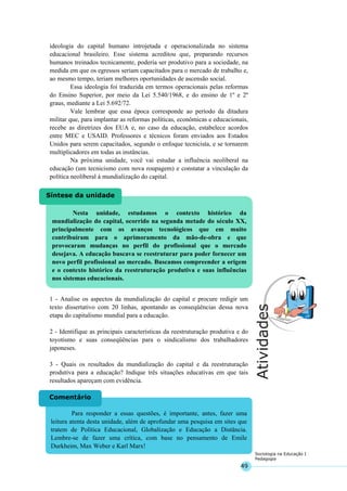 49
Sociologia na Educação I
Pedagogia
Nesta unidade, estudamos o contexto histórico da
mundialização do capital, ocorrido na segunda metade do século XX,
principalmente com os avanços tecnológicos que em muito
contribuíram para o aprimoramento da mão-de-obra e que
provocaram mudanças no perfil do profissional que o mercado
desejava. A educação buscava se reestruturar para poder fornecer um
novo perfil profissional ao mercado. Buscamos compreender a origem
e o contexto histórico da reestruturação produtiva e suas influências
nos sistemas educacionais.
Síntese da unidade
Para responder a essas questões, é importante, antes, fazer uma
leitura atenta desta unidade, além de aprofundar uma pesquisa em sites que
tratem de Política Educacional, Globalização e Educação a Distância.
Lembre-se de fazer uma crítica, com base no pensamento de Emile
Durkheim, Max Weber e Karl Marx!
Comentário
ideologia do capital humano introjetada e operacionalizada no sistema
educacional brasileiro. Esse sistema acreditou que, preparando recursos
humanos treinados tecnicamente, poderia ser produtivo para a sociedade, na
medida em que os egressos seriam capacitados para o mercado de trabalho e,
ao mesmo tempo, teriam melhores oportunidades de ascensão social.
Essa ideologia foi traduzida em termos operacionais pelas reformas
do Ensino Superior, por meio da Lei 5.540/1968, e do ensino de 1º e 2º
graus, mediante a Lei 5.692/72.
Vale lembrar que essa época corresponde ao período da ditadura
militar que, para implantar as reformas políticas, econômicas e educacionais,
recebe as diretrizes dos EUA e, no caso da educação, estabelece acordos
entre MEC e USAID. Professores e técnicos foram enviados aos Estados
Unidos para serem capacitados, segundo o enfoque tecnicista, e se tornarem
multiplicadores em todas as instâncias.
Na próxima unidade, você vai estudar a influência neoliberal na
educação (um tecnicismo com nova roupagem) e constatar a vinculação da
política neoliberal à mundialização do capital.
1 - Analise os aspectos da mundialização do capital e procure redigir um
texto dissertativo com 20 linhas, apontando as conseqüências dessa nova
etapa do capitalismo mundial para a educação.
2 - Identifique as principais características da reestruturação produtiva e do
toyotismo e suas conseqüências para o sindicalismo dos trabalhadores
japoneses.
3 - Quais os resultados da mundialização do capital e da reestruturação
produtiva para a educação? Indique três situações educativas em que tais
resultados apareçam com evidência.
 