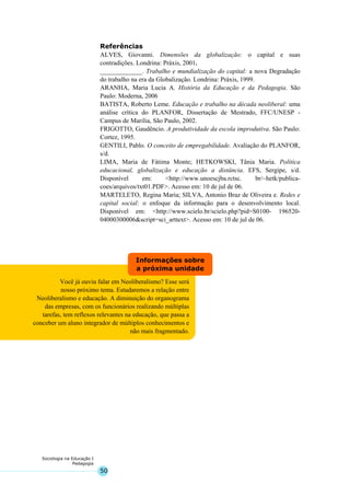 50
Sociologia na Educação I
Pedagogia
Você já ouviu falar em Neoliberalismo? Esse será
nosso próximo tema. Estudaremos a relação entre
Neoliberalismo e educação. A diminuição do organograma
das empresas, com os funcionários realizando múltiplas
tarefas, tem reflexos relevantes na educação, que passa a
conceber um aluno integrador de múltiplos conhecimentos e
não mais fragmentado.
Informações sobre
a próxima unidade
Referências
ALVES, Giovanni. Dimensões da globalização: o capital e suas
contradições. Londrina: Práxis, 2001.
_____________. Trabalho e mundialização do capital: a nova Degradação
do trabalho na era da Globalização. Londrina: Práxis, 1999.
ARANHA, Maria Lucia A. História da Educação e da Pedagogia. São
Paulo: Moderna, 2006
BATISTA, Roberto Leme. Educação e trabalho na década neoliberal: uma
análise crítica do PLANFOR, Dissertação de Mestrado, FFC/UNESP -
Campus de Marilia, São Paulo, 2002.
FRIGOTTO, Gaudêncio. A produtividade da escola improdutiva. São Paulo:
Cortez, 1995.
GENTILI, Pablo. O conceito de empregabilidade. Avaliação do PLANFOR,
s/d.
LIMA, Maria de Fátima Monte; HETKOWSKI, Tânia Maria. Política
educacional, globalização e educação a distância. EFS, Sergipe, s/d.
Disponível em: <http://www.unoescjba.rctsc. br/~hetk/publica-
coes/arquivos/txt01.PDF>. Acesso em: 10 de jul de 06.
MARTELETO, Regina Maria; SILVA, Antonio Braz de Oliveira e. Redes e
capital social: o enfoque da informação para o desenvolvimento local.
Disponível em: <http://www.scielo.br/scielo.php?pid=S0100- 196520-
04000300006&script=sci_arttext>. Acesso em: 10 de jul de 06.
 