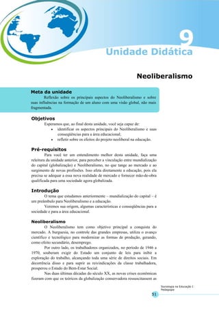 51
Sociologia na Educação I
Pedagogia
Meta da unidade
Reflexão sobre os principais aspectos do Neoliberalismo e sobre
suas influências na formação de um aluno com uma visão global, não mais
fragmentada.
Neoliberalismo
Objetivos
Esperamos que, ao final desta unidade, você seja capaz de:
• identificar os aspectos principais do Neoliberalismo e suas
conseqüências para a área educacional;
• refletir sobre os efeitos do projeto neoliberal na educação.
Pré-requisitos
Para você ter um entendimento melhor desta unidade, faça uma
releitura da unidade anterior, para perceber a vinculação entre mundialização
do capital (globalização) e Neoliberalismo, no que tange ao mercado e ao
surgimento de novas profissões. Isso afeta diretamente a educação, pois ela
precisa se adequar a essa nova realidade de mercado e fornecer mão-de-obra
qualificada para uma sociedade agora globalizada.
Introdução
O tema que estudamos anteriormente – mundialização do capital – é
um preâmbulo para Neoliberalismo e a educação.
Veremos sua origem, algumas características e conseqüências para a
sociedade e para a área educacional.
Neoliberalismo
O Neoliberalismo tem como objetivo principal a conquista do
mercado. A burguesia, no controle das grandes empresas, utiliza o avanço
científico e tecnológico para modernizar as formas de produção, gerando,
como efeito secundário, desemprego.
Por outro lado, os trabalhadores organizados, no período de 1946 a
1970, souberam exigir do Estado um conjunto de leis para inibir a
exploração do trabalho, alcançando toda uma série de direitos sociais. Em
decorrência disso e para suprir as reivindicações da classe trabalhadora,
prosperou o Estado do Bem-Estar Social.
Nas duas últimas décadas do século XX, as novas crises econômicas
fizeram com que os teóricos da globalização conservadora ressuscitassem as
 