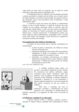 52
Sociologia na Educação I
Pedagogia
velhas idéias do século XIX, que pregavam não ser papel do Estado
redistribuir a riqueza para garantir a seguridade social.
O Neoliberalismo busca se fortalecer como uma doutrina econômica
e política que defende o mercado acima do Estado, com as funções sociais
do Estado reduzidas, com políticas de privatização das empresas estatais e
das instituições sociais, como previdência social, escolarização e saúde
(MEKSENAS, 2003).
A economia se torna uma ciência que legitima o comportamento
humano; a crise do Estado benfeitor e a queda do socialismo são sinais
evidentes de que qualquer intervenção estatal no mercado, ainda que
motivada pela vontade política, é inútil. Isso tudo acarreta conseqüências:
redução da intervenção do Estado, privatização das empresas estatais,
abertura para o mercado internacional. O Neoliberalismo justifica seus
efeitos negativos (maior empobrecimento, desigualdade social e exclusão
social) como efeitos “não desejados”, porém inevitáveis na conquista do
crescimento econômico da sociedade.
Conseqüências das Políticas Neoliberais
O relatório da Unicef aponta para as seguintes conseqüências do
Neoliberalismo:
• aumento da pobreza e desnutrição: sete milhões de crianças
morrem no mundo por ano;
• expansão do desemprego, que já atingiu 20% das populações
trabalhadoras no Brasil e na Argentina; no México, essa
realidade já atingiu 51% nos últimos 15 anos;
• subnutrição: na sociedade norte-americana, 26 milhões
dependem de doações privadas e quatro milhões de adultos
passam fome: 11 milhões de crianças estavam em condição
de subnutrição no ano de 1998.
Fonte: Unicef 1998 - (MEKSENAS, 2003)
A realidade neoliberal ganha aliados nos
governos e nas empresas capitalistas de todo o planeta.
Em decorrência das políticas neoliberais, grupos
econômicos fazem fusões, tornando-se ainda mais
poderosos. Casos exemplares são alguns bancos norte-
americanos (Chase Manhattan e Chemical fundiram-se
ocasionando a demissão de 12 mil funcionários) e
algumas empresas brasileiras (é o caso da associação das
duas maiores cervejarias do país que resultou na
AMBEV).
Além disso, a tecnologia, por meio de
robotização, automação e informatização das forças
produtivas, alia o desemprego ao desaparecimento de
profissões tradicionais e ao surgimento de outras novas no mercado de
trabalho.
A influência neoliberal na educação
Conforme Marrach (1996), o fenômeno neoliberal concebe a
educação da seguinte maneira: qualidade total, modernização da escola,
 