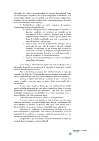 53
Sociologia na Educação I
Pedagogia
adequação do ensino à competitividade do mercado internacional, nova
vocacionalização, incorporação das técnicas e linguagens da informática e da
comunicação, abertura da universidade aos financiamentos empresariais,
pesquisas práticas, utilitárias, produtividade. Essas são as palavras de ordem
do discurso neoliberal para a educação.
O Neoliberalismo atribui um papel estratégico à educação,
determinando basicamente três objetivos:
• atrelar a educação escolar à preparação para o trabalho e a
pesquisa acadêmica ao imperativo do mercado ou às
necessidades da livre iniciativa. Assegurar que o mundo
empresarial tenha interesse na educação que lhe garante uma
força de trabalho qualificada, apta para a competição no
mercado nacional e internacional;
• tornar a escola um meio de transmissão ideológica com a
construção de uma visão de mundo e de uma realidade
simbólica. Na sociedade em que vivemos hoje, a função de
construir essa realidade é, em grande parte, preenchida pelos
meios de comunicação de massa, e a escola desempenha o
papel de reprodutora da ideologia dominante;
• fazer da escola um mercado para os produtos da indústria
cultural e da informática.
Dessa forma, o Neoliberalismo objetiva não só a privatização, mas a
adequação da escola aos mecanismos de mercado, de modo que a escola
funcione à semelhança do mercado.
Para os neoliberais, a educação deve obedecer somente às regras de
mercado. Sua defesa é o fim das escolas públicas, gratuitas e mantidas pelo
Estado, entendendo que cada indivíduo é responsável pelas suas conquistas.
Por isso, o objetivo neoliberal é a existência de uma sociedade com
ensino privado e pago em todos os níveis: desde a pré-escola até a
universidade.
E qual seria a tarefa do Estado para os neoliberais? Ao Estado
caberia subsidiar a educação dos mais pobres, por meio de bolsas em escolas
particulares ou empréstimos aos estudantes. Para tais fins, existem
instituições internacionais que defendem essa política neoliberal, como o
Banco Mundial (BIRD) impondo suas regras.
Como a escola é concebida no cenário da educação liberal?
A escola torna-se uma espécie de microempresa, ou seja, deve
funcionar estimulando a competitividade entre alunos e professores; não
deve depender de recursos do Estado; além disso, deve contar com o
funcionamento privado, com a ajuda da comunidade ou de voluntários.
Veja como é a escola para o Neoliberalismo: os alunos devem ser
bons consumidores e negociantes, bem como ter um estímulo à iniciativa
individual. Já os professores assumem a tarefa de gerentes de área, e os
diretores, meros administradores de empresas.
Daí percebe-se que essas tarefas obedecem tão somente às regras de
mercado determinadas pelo projeto neoliberal.
 