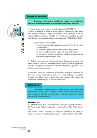 54
Sociologia na Educação I
Pedagogia
Para responder a essas questões, é necessário que você faça a leitura
desta unidade, assim como do material postado sobre o tema. Faça ainda
uma pesquisa na internet, em jornais e/ou revistas de economia e política
que tratam do Neoliberalismo.
Comentário
Estudamos como surge a globalização e quais novos modelos de
educação demanda para suprir as novas necessidades do mercado.
Síntese da unidade
1 – Atente para o texto a seguir e assinale a alternativa CORRETA.
“Para os neoliberais, a educação como qualquer atividade da vida social
deve obedecer somente às regras de mercado. Isto é, defendem o fim das
escolas públicas, gratuitas e mantidas pelo Estado, pois entendem que cada
indivíduo deve ser responsável pelas suas conquistas” (MEKSENAS, 2003).
Assim, teríamos uma sociedade
a) com ensino privado e pago em todos os níveis: da pré-escola
à universidade.
b) que tenha apenas subsídios educacionais equivalentes.
c) com ações beneficentes capazes de gerar empréstimos.
d) em que as grandes corporações bancárias proporcionariam
uma educação gratuita para todos.
2 - Reflita e apresente um texto em forma de fichamento, em que você
aponte quais os efeitos do Neoliberalismo na educação. Não se esqueça de
consultar a disciplina Fundamentos do Trabalho Acadêmico, que dará a você
elementos para essa construção.
3 - Quanto à escola, de acordo com a concepção do projeto neoliberal, ela
deve torna-se uma microempresa. Como você compreende essa concepção?
Organize um debate sobre o tema com seus colegas. Não esqueça de
sistematizar suas percepções e colocá-las por escrito.
Referências
MARRACH, Sonia A. A. Neoliberalismo e educação. In: GHIRALDELLI
JR, Paulo (org.). Infância, educação e neoliberalismo. São Paulo: Cortez,
1996.
MEKSENAS, Paulo. Sociologia da educação: introdução ao estudo da
escola no processo de transformação social. 11.ed. São Paulo: Loyola, 2003.
 