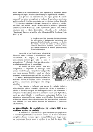 11
Sociologia na Educação I
Pedagogia
maior socialização do conhecimento junto a parcelas de segmentos sociais
torna-se possível pela invenção de Gutemberg da imprensa com caracteres.
Esse processo de transformação, em alguns países da Europa
ocidental, traz como conseqüência a mudança de paradigma econômico,
político, cultural, científico, tecnológico que irá culminar, no final do século
XVIII, com as conhecidas revoluções – industrial, na Inglaterra, e política,
na França e nos Estados Unidos. Um novo modo de produção é gerado das
entranhas do modo de produção feudal, o capitalismo, e novas luzes políticas
emergem com os ideais democráticos defendidos pelos intelectuais
“iluministas” franceses e também pelos líderes dos EUA. Conforme Costa
(1997, p 36),
A legislação americana, instituindo a divisão do Estado
nos três poderes e estabelecendo mecanismos para
garantir a eleição legítima dos governantes e os direitos
do cidadão, puseram em prática os ideais políticos
liberais e democráticos modernos. Os Estados Unidos
da América constituíram a primeira república liberal
democrática burguesa.
Instaura-se a era ideológica da primazia do
indivíduo sobre o coletivo, o conhecimento leigo
desvinculado da religião, a primazia do
conhecimento racional para todas as áreas do
conhecimento. A ciência é a fonte que irá permitir a
resolução dos problemas da humanidade.
No âmbito da nossa análise, para você
compreender o surgimento da Sociologia como
ciência no século XIX, é importante você perceber
que, nesse contexto histórico social, as ciências
teóricas e experimentais desenvolvidas nos séculos
XVII, XVIII e XIX inspiraram os pensadores da área
humana a analisar as questões sociais, econômicas,
políticas, educacionais, psicológicas com enfoque
científico.
Cabe destacar a influência das teorias da evolução biológica
elaboradas por Spencer e Darwin, cujo método, calcado na observação e
análise da realidade biológica, traz para os pensadores da área de humanas a
crença na possibilidade de analisar os fenômenos sociais com objetividade,
desde que sejam utilizados os procedimentos adotados pela Biologia. Se as
ciências da natureza obtiveram sucesso na verificação e demonstração dos
fenômenos, a explicação dos fenômenos sociais poderia utilizar igualmente
seus métodos. Os fatos sociais poderiam ser mensurados e analisados
objetivamente.
A consolidação do capitalismo no século XIX e as
análises sociais do período
A associação da ciência à técnica gera descobertas que propiciaram
o aumento da produtividade nas fábricas, como o uso de novas alternativas
energéticas, desde a energia a vapor, a energia hidráulica, até chegar ao uso
de combustíveis fósseis, como o petróleo, já no final do século XIX.
 