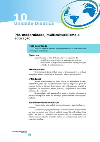 56
Sociologia na Educação I
Pedagogia
Meta da unidade
Reflexão sobre os impactos da pós-modernidade na área educacional
e abordagem multicultural.
Pós-modernidade, multiculturalismo e
educação
Objetivos
Esperamos que, ao final desta unidade, você seja capaz de:
• identificar as características da sociedade pós-moderna;
• refletir sobre as propostas de mudanças de concepção e ação
advindas do multiculturalismo.
Pré-requisitos
O entendimento desta unidade tornar-se-á mais acessível ao se fazer
uma análise sobre a mundialização do capital e sobre o Neoliberalismo.
Introdução
Alguns acontecimentos da nossa época são indicadores de pós-
modernidade, entre eles: o fundamentalismo étnico e religioso; a queda do
Muro de Berlim; o fracasso do socialismo real; o Neonazismo; a AIDS; a
biogenética; as intolerâncias sociais e raciais; a fragmentação dos valores
culturais e dos costumes.
Nesta unidade, você poderá refletir sobre os desafios pelos quais a
educação deve passar diante das mudanças que ocorrem na sociedade pós-
moderna.
Pós-modernidade e educação
Vamos iniciar esta unidade nos questionando: o que significa pós-
moderno?
Esse termo designa genericamente toda uma corrente de pensamento
que tem em comum uma crítica à visão de mundo da modernidade. Essa
crítica, por sua vez, demonstra que alguma coisa foi ultrapassada, que
estamos vivendo um outro momento, embora não saibamos ainda muito bem
o que isso significa.
 