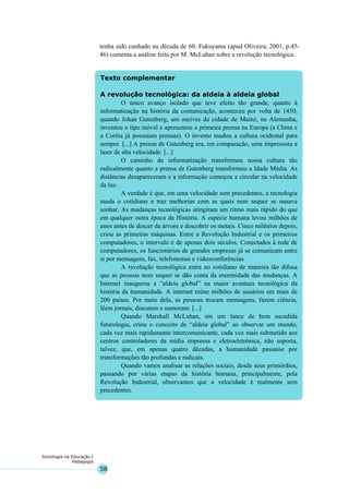 58
Sociologia na Educação I
Pedagogia
Texto complementar
A revolução tecnológica: da aldeia à aldeia global
O único avanço isolado que teve efeito tão grande, quanto à
informatização na história da comunicação, aconteceu por volta de 1450,
quando Johan Gutenberg, um ourives da cidade de Mainz, na Alemanha,
inventou o tipo móvel e apresentou a primeira prensa na Europa (a China e
a Coréia já possuíam prensas). O invento mudou a cultura ocidental para
sempre. [...] A prensa de Gutenberg era, em comparação, uma impressora a
laser de alta velocidade. [...]
O caminho da informatização transformou nossa cultura tão
radicalmente quanto a prensa de Gutenberg transformou a Idade Média. As
distâncias desapareceram e a informação começou a circular na velocidade
da luz.
A verdade é que, em uma velocidade sem precedentes, a tecnologia
muda o cotidiano e traz melhorias com as quais nem sequer se ousava
sonhar. As mudanças tecnológicas atingiram um ritmo mais rápido do que
em qualquer outra época da História. A espécie humana levou milhões de
anos antes de descer da árvore e descobrir os metais. Cinco milênios depois,
criou as primeiras máquinas. Entre a Revolução Industrial e os primeiros
computadores, o intervalo é de apenas dois séculos. Conectados à rede de
computadores, os funcionários de grandes empresas já se comunicam entre
si por mensagens, fax, telefonemas e videoconferências.
A revolução tecnológica entra no cotidiano de maneira tão difusa
que as pessoas nem sequer se dão conta da enormidade das mudanças. A
Internet inaugurou a “aldeia global” na maior aventura tecnológica da
história da humanidade. A internet reúne milhões de usuários em mais de
200 países. Por meio dela, as pessoas trocam mensagens, fazem ciência,
lêem jornais, discutem e namoram. [...]
Quando Marshall McLuhan, em um lance de bem sucedida
futurologia, criou o conceito de “aldeia global” ao observar um mundo,
cada vez mais rapidamente intercomunicante, cada vez mais submetido aos
centros controladores da mídia impressa e eletroeletrônica, não suporia,
talvez, que, em apenas quatro décadas, a humanidade passasse por
transformações tão profundas e radicais.
Quando vamos analisar as relações sociais, desde seus primórdios,
passando por várias etapas da história humana, principalmente, pela
Revolução Industrial, observamos que a velocidade é realmente sem
precedentes.
tenha sido cunhado na década de 60. Fukuyama (apud Oliveira, 2001, p.45-
46) comenta a análise feita por M. McLuhan sobre a revolução tecnológica.
 