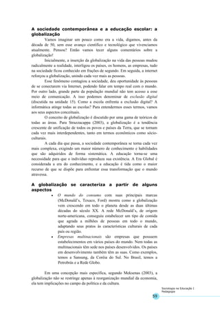 59
Sociologia na Educação I
Pedagogia
A sociedade contemporânea e a educação escolar: a
globalização
Vamos imaginar um pouco como era a vida, digamos, antes da
década de 50, sem esse avanço científico e tecnológico que vivenciamos
atualmente. Pensou? Então vamos tecer alguns comentários sobre a
globalização!
Inicialmente, a inserção da globalização na vida das pessoas mudou
radicalmente a realidade, interligou os países, os homens, as empresas, tudo
na sociedade ficou conhecido em frações de segundo. Em seguida, a internet
reforçou a globalização, unindo cada vez mais as pessoas.
Esse fenômeno contagiou a sociedade, deu oportunidade às pessoas
de se conectarem via Internet, podendo falar em tempo real com o mundo.
Por outro lado, grande parte da população mundial não tem acesso a esse
meio de comunicação. A isso podemos denominar de exclusão digital
(discutida na unidade 15). Como a escola enfrenta a exclusão digital? A
informática atinge todas as escolas? Para entendermos esses termos, vamos
aos seus aspectos conceituais.
O conceito de globalização é discutido por uma gama de teóricos de
todas as áreas. Para Strazzacappa (2003), a globalização é a tendência
crescente de unificação de todos os povos e países da Terra, que se tornam
cada vez mais interdependentes, tanto em termos econômicos como sócio-
culturais.
A cada dia que passa, a sociedade contemporânea se torna cada vez
mais complexa, exigindo um maior número de conhecimento e habilidades
que são adquiridos de forma sistemática. A educação torna-se uma
necessidade para que o indivíduo reproduza sua existência. A Era Global é
considerada a era do conhecimento, e a educação é tida como o maior
recurso de que se dispõe para enfrentar essa transformação que o mundo
atravessa.
A globalização se caracteriza a partir de alguns
aspectos
• O mundo do consumo com suas principais marcas
(McDonald’s, Texaco, Ford) mostra como a globalização
vem crescendo em todo o planeta desde as duas últimas
décadas do século XX. A rede McDonald’s, de origem
norte-americana, conseguiu estabelecer um tipo de comida
que agrada a milhões de pessoas em todo o mundo,
adaptando seus pratos às características culturais de cada
país ou região.
• Empresas multinacionais são empresas que possuem
estabelecimentos em vários países do mundo. Nem todas as
multinacionais têm sede nos países desenvolvidos. Os países
em desenvolvimento também têm as suas. Como exemplos,
temos a Sansung, da Coréia do Sul. No Brasil, temos a
Petrobrás e a Rede Globo.
Em uma concepção mais específica, segundo Meksenas (2003), a
globalização não se restringe apenas à reorganização mundial da economia,
ela tem implicações no campo da política e da cultura.
 