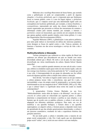 60
Sociologia na Educação I
Pedagogia
Meksenas cita o sociólogo Boaventura de Sousa Santos, que assinala
como a globalização só pode ser compreendida a partir de algumas
situações: o localismo globalizado, que é a imposição para que fenômenos
locais se tornem globais, como é o caso da língua inglesa; o globalismo
localizado, que é o impacto social que uma determinada região sofre em
conseqüência do localismo globalizado, por exemplo, a música brasileira; o
cosmopolitismo, representado por ações das classes trabalhadoras e de
setores organizados que procuram se utilizar dos mecanismos de contatos e
informação criados pelo sistema mundial, por exemplo, a internet; o
patrimônio comum da humanidade, que consiste em um conjunto de temas
que apenas ganham sentido quando tratados como temas globais, é o caso
das Organizações Não-Governamentais (ONGs).
Segundo Meksenas (2003), a globalização é uma palavra polêmica,
pois tanto pode indicar os movimentos de defesa dos interesses populares,
como designar as forças do capital contra a vida. Trata-se, portanto, de
lutarmos e fazermos uso das novas tecnologias a serviço da vida e não o
contrário.
Multiculturalismo e Educação
Turistas estrangeiros que conhecem as várias regiões do Brasil são
unânimes em afirmar que desconhecem um país no mundo com maior
diversidade cultural que o Brasil. De norte a sul do país, há uma riqueza
diversificada nas várias manifestações da cultura. Quanta beleza! Quanta
maravilha!
Isso é mais explícito quando entramos em uma sala de aula e vemos
que, embora os estudantes sejam quase todos de uma mesma região, cada um
traz consigo ricas histórias e uma forma particular de “ler” o mundo que está
à sua volta. A heterogeneidade de um grupo de educandos nos faz refletir
acerca de algumas questões sobre a relação entre cultura e educação.
Sem dúvida, “em todos os lugares aonde vamos ou em que estamos,
a cultura perpassa nossas vidas e consciências; seja qual for o país, a
nacionalidade, a raça, ela sempre estará lá, perpetuando e, ao mesmo tempo,
transformando-se em um imaginável devir” (MACHADO, 2005, p.32). Mas,
o que é cultura? Qual é o significado desse termo tão usado no mundo
contemporâneo?
A pesquisadora Cristina Gomes Machado, no seu livro
“Multiculturalismo: muito além da riqueza e da diferença”, nos diz que o
conceito de cultura pode ser relacionado aos seguintes pontos: a cultura
determina o comportamento do homem e justifica as suas relações; o ser
humano age de acordo com os padrões culturais; a cultura é um meio de
adaptação aos diferentes ambientes ecológicos. Para tanto, em vez de
modificar o seu aparelho biológico, o homem altera o seu aparelho
superorgânico; ao adquirir cultura, o homem passou a depender muito mais
do aprendizado do que das atitudes geneticamente determinadas; a cultura é
um processo acumulativo, resultante de toda a experiência histórica das
gerações anteriores.
De um modo geral, a cultura é entendida como a maneira de um
grupo social compreender a vida. Ela é tudo aquilo que um determinado
grupo social “cultua”, isto é, inclui em seus valores e em suas tradições.
 