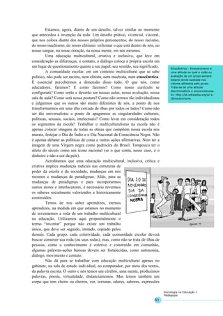 61
Sociologia na Educação I
Pedagogia
Etnocêntrico - Etnocentrismo é
uma atitude na qual a visão ou
avaliação de um grupo sempre
estaria sendo baseada nos
valores adotados pelo grupo.
Trata-se de uma atitude
discriminatória e preconceituosa.
In: http://pt.wikipedia.org/wi ki
/Etnocentrismo
Estamos, agora, diante de um desafio, talvez similar ao momento
que antecedeu à invenção da roda. Um desafio prático, vivencial, visceral,
que nos coloca diante dos nossos próprios preconceitos, do nosso racismo,
do nosso machismo, do nosso elitismo: enfrentar o que está dentro de nós, no
nosso sangue, no nosso coração, na nossa mente, em nós mesmos.
Uma educação multicultural, criativa e inclusiva, que leve em
consideração as diferenças, o contato, o diálogo coloca a própria escola em
um lugar de questionamento quanto a seu papel, seu sentido, seu significado.
A comunidade escolar, em um contexto multicultural que se sabe
político, não pode ser racista, nem elitista, nem machista, nem etnocêntrica.
É essencial percebermos a dimensão disso tudo. O que nós, como
educadores, faremos? E como faremos? Como nosso currículo se
configurará? Como serão e deverão ser nossas aulas, nossa avaliação, nossa
sala de aula? Como será nossa postura? Como não sermos tão individualistas
e julgarmos que os outros são muito diferentes de nós, a ponto de nos
transformarmos em uma ilha cercada de ilhas por todos os lados? Como não
ser tão universalistas a ponto de apagarmos as singularidades culturais,
políticas, sexuais, sociais, intelectuais? Como levar em consideração todos
os segmentos da escola? Trabalhar o multiculturalismo na escola não é
apenas colocar imagens de todas as etnias que compõem nossa escola nos
murais, festejar o Dia do Índio e o Dia Nacional da Consciência Negra. Não
é apenas debater as políticas de cotas e outras ações afirmativas. Nem ter a
imagem de uma Virgem negra como padroeira do Brasil. Tampouco ter o
atleta do século como um ícone nacional (se o que conta, nesse caso, é o
dinheiro e não a cor da pele).
Acreditamos que uma educação multicultural, inclusiva, crítica e
criativa implica mudanças radicais nas estruturas de
poder da escola e da sociedade, mudanças em nós
mesmos e mudanças de paradigmas. Aliás, para as
mudanças de paradigmas e para incorporarmos
outros atores e interlocutores, é necessário revermos
os saberes socialmente valorizados e historicamente
construídos.
Temos de nos saber aprendizes, eternos
aprendizes, na medida em que estamos no momento
de inventarmos a roda de um trabalho multicultural
na educação. Utilizamos aqui propositalmente o
termo “inventar” porque não existe um trabalho
único, que deve ser seguido, imitado, copiado pelos
demais. Cada grupo, cada coletividade, cada comunidade escolar deverá
buscar construir sua roda (ou suas rodas), mas, como não se trata de ilhas de
pessoas, como o conhecimento é coletivo e construído em comunhão,
algumas palavras-ações básicas devem ser fortalecidas, como autonomia,
diálogo, movimento e contato.
Não dá para se trabalhar com educação multicultural apenas no
gabinete, na sala de estudo individual, no computador, por meio dos textos,
da palavra escrita. O outro e nós temos um cérebro, uma mente, produzimos
palavras, poesia, virtualidade, distanciamentos. Mas temos também um
corpo que tem cheiro ou cheiros, cor, texturas, odores, sabores, expressões
 