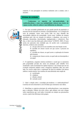 62
Sociologia na Educação I
Pedagogia
Conhecemos os aspectos da pós-modernidade, do
multiculturalismo e como essa multiplicidade cultural atua dentro do
espaço escolar, além de conhecer suas influências na educação.
Síntese da unidade
corporais. E essa percepção só acontece realmente com o contato, com o
encontro.
1 - Em uma sociedade globalizada em que grande parcela da população se
encontra fora do mercado de consumo, conseqüentemente, vive à margem do
setor de produção, temos uma escola cada vez mais afastada das
necessidades objetivas da comunidade. Assim como “milhões de crianças
caminham pela vida em situação de pobreza e abandono, sem acesso à
educação, desnutridas, discriminadas, negligenciadas e vulneráveis. Para
elas, a vida é uma luta diária pela sobrevivência” (UNICEF, 2003). O texto
acima nos apresenta uma realidade que, de acordo com o pensamento
marxista, evidencia uma sociedade:
a) em que cada um de seus membros tem uma função social;
b) dividida em classes sociais em que ocorre o processo de
equilíbrio;
c) dividida em classes, na qual ocorre a exploração do homem
pelo homem;
d) composta por classes sociais, na qual cada um desempenha o
seu papel.
2 - O capitalismo, enquanto sistema econômico e social que se caracteriza
pela propriedade privada dos meios de produção, pelo trabalho livre
assalariado e pela acumulação de capital (riqueza), é um sistema que em sua
evolução conquistou adeptos como a burguesia capitalista. Mas, por outro
lado, fez crescer ainda mais a exploração da força de trabalho com baixos
salários e muita miséria. Isso resultou em uma dimensão mais ampla de
a) socialização
b) cidadania
c) difusão cultural
d) exclusão social
3 - Qual a relação entre a sociedade pós-moderna e o multiculturalismo?
Construa um texto dissertativo com 20 linhas que sistematize suas idéias.
4 - Identifique os aspectos principais do multiculturalismo e suas propostas
para a educação. Elabore um texto crítico, após debater com seus colegas
sobre experiências que você tenha vivenciado em relação aos preconceitos
sociais, a partir das diferenças entre grupos.
 
