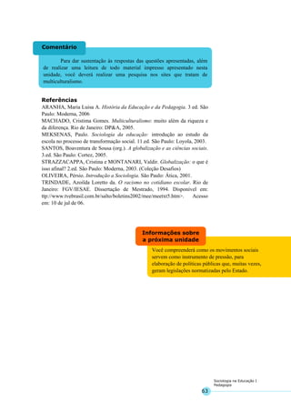 63
Sociologia na Educação I
Pedagogia
Você compreenderá como os movimentos sociais
servem como instrumento de pressão, para
elaboração de políticas públicas que, muitas vezes,
geram legislações normatizadas pelo Estado.
Informações sobre
a próxima unidade
Para dar sustentação às respostas das questões apresentadas, além
de realizar uma leitura de todo material impresso apresentado nesta
unidade, você deverá realizar uma pesquisa nos sites que tratam de
multiculturalismo.
Comentário
Referências
ARANHA, Maria Luisa A. História da Educação e da Pedagogia. 3 ed. São
Paulo: Moderna, 2006
MACHADO, Cristima Gomes. Multiculturalismo: muito além da riqueza e
da diferença. Rio de Janeiro: DP&A, 2005.
MEKSENAS, Paulo. Sociologia da educação: introdução ao estudo da
escola no processo de transformação social. 11.ed. São Paulo: Loyola, 2003.
SANTOS, Boaventura de Sousa (org.). A globalização e as ciências sociais.
3.ed. São Paulo: Cortez, 2005.
STRAZZACAPPA, Cristina e MONTANARI, Valdir. Globalização: o que é
isso afinal? 2.ed. São Paulo: Moderna, 2003. (Coleção Desafios)
OLIVEIRA, Pérsio. Introdução a Sociologia. São Paulo: Ática, 2001.
TRINDADE, Azoilda Loretto da. O racismo no cotidiano escolar. Rio de
Janeiro: FGV/IESAE. Dissertação de Mestrado, 1994. Disponível em:
ttp://www.tvebrasil.com.br/salto/boletins2002/mee/meetxt5.htm>. Acesso
em: 10 de jul de 06.
 