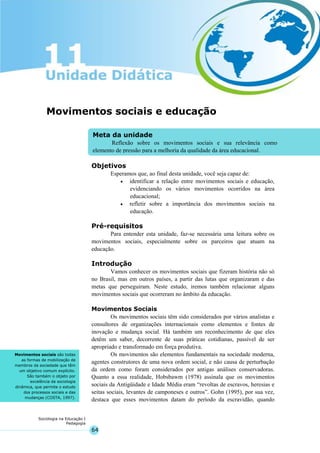64
Sociologia na Educação I
Pedagogia
Meta da unidade
Reflexão sobre os movimentos sociais e sua relevância como
elemento de pressão para a melhoria da qualidade da área educacional.
Movimentos sociais são todas
as formas de mobilização de
membros da sociedade que têm
um objetivo comum explícito.
São também o objeto por
excelência da sociologia
dinâmica, que permite o estudo
dos processos sociais e das
mudanças (COSTA, 1997).
Movimentos sociais e educação
Objetivos
Esperamos que, ao final desta unidade, você seja capaz de:
• identificar a relação entre movimentos sociais e educação,
evidenciando os vários movimentos ocorridos na área
educacional;
• refletir sobre a importância dos movimentos sociais na
educação.
Pré-requisitos
Para entender esta unidade, faz-se necessária uma leitura sobre os
movimentos sociais, especialmente sobre os parceiros que atuam na
educação.
Introdução
Vamos conhecer os movimentos sociais que fizeram história não só
no Brasil, mas em outros países, a partir das lutas que organizaram e das
metas que perseguiram. Neste estudo, iremos também relacionar alguns
movimentos sociais que ocorreram no âmbito da educação.
Movimentos Sociais
Os movimentos sociais têm sido considerados por vários analistas e
consultores de organizações internacionais como elementos e fontes de
inovação e mudança social. Há também um reconhecimento de que eles
detêm um saber, decorrente de suas práticas cotidianas, passível de ser
apropriado e transformado em força produtiva.
Os movimentos são elementos fundamentais na sociedade moderna,
agentes construtores de uma nova ordem social, e não causa de perturbação
da ordem como foram considerados por antigas análises conservadoras.
Quanto a essa realidade, Hobsbawm (1978) assinala que os movimentos
sociais da Antigüidade e Idade Média eram “revoltas de escravos, heresias e
seitas sociais, levantes de camponeses e outros”. Gohn (1995), por sua vez,
destaca que esses movimentos datam do período da escravidão, quando
 