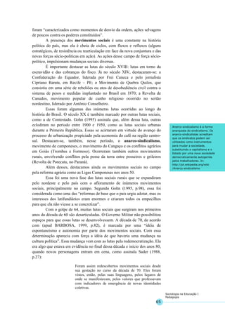 65
Sociologia na Educação I
Pedagogia
Anarco-sindicalismo é a forma
anarquista do sindicalismo. Os
anarco-sindicalistas acreditam
que os sindicatos podem ser
utilizados como instrumentos
para mudar a sociedade,
substituindo o capitalismo e o
Estado por uma nova sociedade
democraticamente autogerida
pelos trabalhadores. In:
http://pt.wikipedia.org/wiki
/Anarco-sindicalismo
foram “caracterizados como momentos de desvio da ordem, ações selvagens
de poucos contra os poderes constituídos”.
A presença dos movimentos sociais é uma constante na história
política do país, mas ela é cheia de ciclos, com fluxos e refluxos (alguns
estratégicos, de resistência ou rearticulação em face da nova conjuntura e das
novas forças sócio-politicas em ação). As ações desse campo de força sócio-
político, impulsionam mudanças sociais diversas.
É importante destacar as lutas do século XVIII: lutas em torno da
escravidão e das cobranças do fisco. Já no século XIV, destacaram-se: a
Confederação do Equador, liderada por Frei Caneca e pelo jornalista
Cipriano Barata, em Recife – PE; o Movimento de Quebra Quilos, que
consistiu em uma série de rebeliões ou atos de desobediência civil contra o
sistema de pesos e medidas implantado no Brasil em 1870; a Revolta de
Canudos, movimento popular de cunho religioso ocorrido no sertão
nordestino, liderado por Antônio Conselheiro.
Essas foram algumas das inúmeras lutas ocorridas ao longo da
história do Brasil. O século XX é também marcado por outras lutas sociais,
como a de Contestado. Gohn (1995) assinala que, além dessa luta, outras
eclodiram no período entre 1900 e 1950, como as lutas sociais urbanas
durante a Primeira República. Essas se acirraram em virtude do avanço do
processo de urbanização propiciado pela economia do café na região centro-
sul. Destacam-se, também, nesse período, o anarco-sindicalismo,
movimento de camponeses, o movimento do Cangaço e os conflitos agrários
em Goiás (Trombas e Formoso). Ocorreram também outros movimentos
rurais, envolvendo conflitos pela posse da terra entre posseiros e grileiros
(Revolta de Porecatu, no Paraná).
Além desses, destacamos ainda os movimentos sociais no campo
pela reforma agrária como as Ligas Camponesas nos anos 50.
Essa foi uma nova fase das lutas sociais rurais que se expandiram
pelo nordeste e pelo país com o afloramento de inúmeros movimentos
sociais, principalmente no campo. Segundo Gohn (1995, p.98), essa foi
considerada como uma das “reformas de base que o país urgia adotar, mas os
interesses dos latifundiários eram enormes e criaram todos os empecilhos
para que ela não viesse a se concretizar”.
Com o golpe de 64, muitas lutas sociais que surgiram nos primeiros
anos da década de 60 são desarticuladas. O Governo Militar não possibilitou
espaços para que essas lutas se desenvolvessem. A década de 70, de acordo
com (apud BARBOSA, 1999, p.82), é marcada por uma “idéia de
espontaneismo e autonomia por parte dos movimentos sociais. Com essa
determinação aparecia com força a idéia de que haveria uma mudança na
cultura política”. Essa mudança vem com as lutas pela redemocratização. Ela
era algo que estava em evidência no final dessa década e início dos anos 80,
quando novos personagens entram em cena, como assinala Sader (1988,
p.27):
Foram assim redescobertos movimentos sociais desde
sua gestação no curso da década de 70. Eles foram
vistos, então, pelas suas linguagens, pelos lugares de
onde se manifestavam, pelos valores que professavam
com indicadores de emergência de novas identidades
coletivas.
 