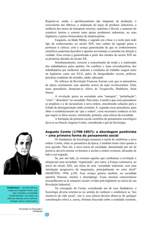 12
Sociologia na Educação I
Pedagogia
Positivismo – corrente teórica,
criada por Auguste Comte, que
visa a estudar a sociedade
cientificamente, com base nas
ciências naturais como química,
biologia, física e astronomia.
Registra-se, ainda, o aperfeiçoamento das máquinas de produção, o
crescimento das fábricas, a ampliação do leque de produtos industriais, a
melhoria dos meios de transporte terrestre, marítimo e fluvial, o aumento do
comércio interno e externo entre países produtores industriais, no caso
Inglaterra, e países fornecedores de matéria-prima.
Enquanto, na Idade Média, o sagrado era a base e o norte para todo
tipo de conhecimento, no século XIX, esse caráter de sagrado passa a
pertencer à ciência: com a crença generalizada de que os conhecimentos
científicos poderiam descobrir e apontar aos homens o caminho em direção à
verdade. Essa crença é generalizada a partir dos meados do século XIX até
as primeiras décadas do século XX.
Simultaneamente, crescem a concentração da renda e a exploração
dos trabalhadores pelos patrões. Os conflitos e lutas reivindicatórias dos
trabalhadores por melhorias salariais e condições de trabalho surgem tanto
na Inglaterra como nos EUA, palco de desigualdades sociais, pobreza,
precárias condições de moradia, saúde, educação.
Os reflexos da Revolução Francesa fizeram com que os pensadores
da época externassem suas opiniões acerca da ação revolucionária. Entre
esses pensadores, destacam-se Aléxis de Tocqueville, Durkheim, Saint
Simon.
A revolução gerou na sociedade uma “anarquia”, “perturbação”,
“crise”, “desordem” na sociedade. Para tanto, a tarefa a que esses pensadores
se propõem é a de racionalizar a nova ordem, encontrando soluções para o
Estado de desorganização então existente. E, segundo esses pensadores, para
obter o restabelecimento da “paz e ordem”, seria necessário conhecer as leis
que regem os fatos sociais, instituindo, portanto, uma ciência da sociedade.
A formação da primeira escola científica do pensamento sociológico
deve-se ao francês Augusto Comte, considerado o pai da Sociologia.
Augusto Comte (1798-1857): a abordagem positivista
– uma primeira forma do pensamento social
Os fundadores da Sociologia assumem a tarefa de estabilizar a nova
ordem. Comte, entre os pensadores da época, é também muito claro quanto a
essa questão. Para ele, a nova teoria da sociedade, denominada por ele de
positiva, deveria ensinar os homens a aceitar a ordem existente, deixando de
lado a sua negação.
Se, por um lado, já existiam aqueles que combatiam a revolução e
almejavam uma sociedade “organizada”, por outro, a França continuava, no
início do século XIX, seu ritmo de uma “sociedade industrial, com uma
introdução progressiva da maquinaria, principalmente no setor têxtil”
(MARTINS, 1994, p.28). Esse avanço geraria também, na sociedade
operária francesa, miséria e desemprego. Essas mesmas características
assemelhavam-se às situações sociais vividas pela Inglaterra no início de sua
Revolução Industrial.
Na concepção de Comte, considerado um de seus fundadores, a
Sociologia deveria orientar-se no sentido de conhecer e estabelecer as ‘leis
imutáveis da vida social’, isto é, essa ciência deveria abster-se de qualquer
consideração crítica e, assim, eliminar discussão sobre a realidade existente,
 