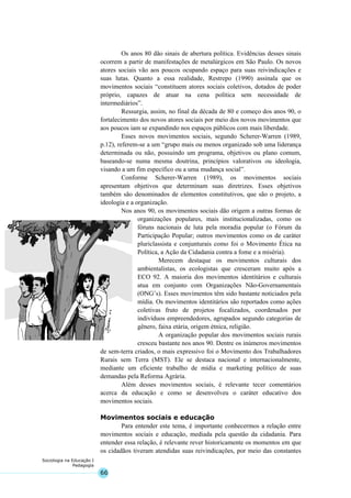 66
Sociologia na Educação I
Pedagogia
Os anos 80 dão sinais de abertura política. Evidências desses sinais
ocorrem a partir de manifestações de metalúrgicos em São Paulo. Os novos
atores sociais vão aos poucos ocupando espaço para suas reivindicações e
suas lutas. Quanto a essa realidade, Restrepo (1990) assinala que os
movimentos sociais “constituem atores sociais coletivos, dotados de poder
próprio, capazes de atuar na cena política sem necessidade de
intermediários”.
Ressurgia, assim, no final da década de 80 e começo dos anos 90, o
fortalecimento dos novos atores sociais por meio dos novos movimentos que
aos poucos iam se expandindo nos espaços públicos com mais liberdade.
Esses novos movimentos sociais, segundo Scherer-Warren (1989,
p.12), referem-se a um “grupo mais ou menos organizado sob uma liderança
determinada ou não, possuindo um programa, objetivos ou plano comum,
baseando-se numa mesma doutrina, princípios valorativos ou ideologia,
visando a um fim específico ou a uma mudança social”.
Conforme Scherer-Warren (1989), os movimentos sociais
apresentam objetivos que determinam suas diretrizes. Esses objetivos
também são denominados de elementos constitutivos, que são o projeto, a
ideologia e a organização.
Nos anos 90, os movimentos sociais dão origem a outras formas de
organizações populares, mais institucionalizadas, como os
fóruns nacionais de luta pela moradia popular (o Fórum da
Participação Popular; outros movimentos como os de caráter
pluriclassista e conjunturais como foi o Movimento Ética na
Política, a Ação da Cidadania contra a fome e a miséria).
Merecem destaque os movimentos culturais dos
ambientalistas, os ecologistas que cresceram muito após a
ECO 92. A maioria dos movimentos identitários e culturais
atua em conjunto com Organizações Não-Governamentais
(ONG’s). Esses movimentos têm sido bastante noticiados pela
mídia. Os movimentos identitários são reportados como ações
coletivas fruto de projetos focalizados, coordenados por
indivíduos empreendedores, agrupados segundo categorias de
gênero, faixa etária, origem étnica, religião.
A organização popular dos movimentos sociais rurais
cresceu bastante nos anos 90. Dentre os inúmeros movimentos
de sem-terra criados, o mais expressivo foi o Movimento dos Trabalhadores
Rurais sem Terra (MST). Ele se destaca nacional e internacionalmente,
mediante um eficiente trabalho de mídia e marketing político de suas
demandas pela Reforma Agrária.
Além desses movimentos sociais, é relevante tecer comentários
acerca da educação e como se desenvolveu o caráter educativo dos
movimentos sociais.
Movimentos sociais e educação
Para entender este tema, é importante conhecermos a relação entre
movimentos sociais e educação, mediada pela questão da cidadania. Para
entender essa relação, é relevante rever historicamente os momentos em que
os cidadãos tiveram atendidas suas reivindicações, por meio das constantes
 