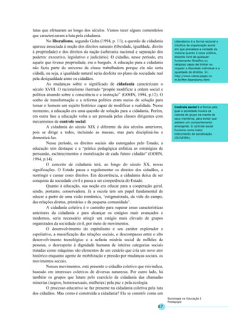67
Sociologia na Educação I
Pedagogia
Liberalismo é a forma racional e
intuitiva de organização social
em que prevalece a vontade da
maioria quanto à coisa pública,
estando livre de qualquer
fundamento filosófico ou
religioso capaz de limitar ou
impedir a liberdade individual e a
igualdade de direitos. In:
http://www.cobra.pages.no
m.br/ftm-liberalismo.html
Controle social é a forma pela
qual a sociedade inculca os
valores do grupo na mente de
seus membros, para evitar que
adotem um comportamento
divergente. O controle social
funciona como maior
instrumento de socialização
(OLIVEIRA).
lutas que efetuaram ao longo dos séculos. Vamos tecer alguns comentários
que caracterizaram a luta pela cidadania.
No liberalismo, segundo Gohn (1994, p. 11), a questão da cidadania
aparece associada à noção dos direitos naturais (liberdade, igualdade, direito
à propriedade) e dos direitos da nação (soberania nacional e separação dos
poderes: executivo, legislativo e judiciário). O cidadão, nesse período, era
aquele que tivesse propriedade, era o burguês. A educação para a cidadania
não fazia parte do universo da classe trabalhadora porque ela não seria
cidadã, ou seja, a igualdade natural seria desfeita no plano da sociedade real
pela desigualdade entre os cidadãos.
As mudanças sobre o significado de cidadania caracterizam o
século XVIII. O racionalismo ilustrado “propõe modificar a ordem social e
política atuando sobre a consciência e a instrução” (GOHN, 1994, p.12). O
sonho de transformação e a reforma política eram meios de solução para
tornar o homem um sujeito histórico capaz de modificar a realidade. Nesse
momento, a educação era uma questão de solução para a cidadania. Porém,
em outra fase a educação volta a ser pensada pelas classes dirigentes com
mecanismos de controle social.
A cidadania do século XIX é diferente da dos séculos anteriores,
pois se dirige a todos, incluindo as massas, mas para discipliná-las e
domesticá-las.
Nesse período, os direitos sociais são outorgados pelo Estado; a
educação tem destaque e a “prática pedagógica enfatiza as estratégias de
persuasão, esclarecimentos e moralização de cada futuro cidadão” (GOHN,
1994, p.14).
O conceito de cidadania terá, ao longo do século XX, novas
significações. O Estado passa a regulamentar os direitos dos cidadãos, a
restringir e cassar esses direitos. Em decorrência, a cidadania deixa de ser
conquista da sociedade civil e passa a ser competência do Estado.
Quanto à educação, sua noção era educar para a cooperação geral,
sendo, portanto, conservadora. Já a escola tem um papel fundamental de
educar a partir de uma visão romântica, ‘estigmatizada, da vida do campo,
das relações diretas, primárias e da pequena comunidade’.
A cidadania coletiva é o caminho para superar essas características
anteriores da cidadania e para alcançar os estágios mais avançados e
modernos, seria necessário atingir um estágio mais elevado de grupos
organizados da sociedade civil, por meio de movimentos.
O desenvolvimento do capitalismo e seu caráter explorador e
espoliativo, a massificação das relações sociais, o descompasso entre o alto
desenvolvimento tecnológico e a nefasta miséria social de milhões de
pessoas, o desrespeito à dignidade humana de inteiras categorias sociais
tratadas como máquinas são elementos de um cenário que cria um novo ator
histórico enquanto agente de mobilização e pressão por mudanças sociais, os
movimentos sociais.
Nesses movimentos, está presente o cidadão coletivo que reivindica,
baseado em interesses coletivos de diversas naturezas. Por outro lado, há
também os grupos que lutam pelo exercício da cidadania das chamadas
minorias (negros, homossexuais, mulheres) pela paz e pela ecologia.
O processo educativo se faz presente na cidadania coletiva pela luta
dos cidadãos. Mas como é construída a cidadania? Ela se constrói como um
 