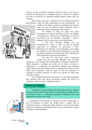 68
Sociologia na Educação I
Pedagogia
Estudamos o contexto histórico dos movimentos sociais e a atuação
de seus atores na luta por seus direitos. Vimos também a relação entre os
movimentos sociais e a educação, enfocando a cidadania como uma
categoria de luta dos atores sociais.
Síntese da unidade
processo externo no interior da prática social em curso, como fruto do
acúmulo de experiências. Já a cidadania coletiva se constrói no cotidiano,
por meio do processo de identidade político-cultural, gerado pela luta
cotidiana.
Dessa forma, vimos que a cidadania teve seus momentos históricos
determinados a partir das lutas organizadas por seus interlocutores – os
cidadãos. Esses foram aos poucos conquistando seus direitos,
tendo, por isso, de enfrentar alguns obstáculos, como o
Estado, que passou a regulamentar seus direitos.
Os cidadãos, ao longo do século XX, foram
conquistando seus espaços de maneira coletiva. Os cidadãos
se organizavam e davam início a mobilizações na luta por
seus direitos, por sua liberdade e igualdade e, assim, a
cidadania coletiva crescia junto a seus interlocutores.
A luta pela educação também teve seu
reconhecimento e deu-se a partir da luta de cidadãos
organizados em sindicatos de professores e outros
profissionais da educação ou por articulações mais amplas
em expansão. Um exemplo dessas demandas foi a luta pela
educação no período da Constituição de 1988, realizada pelo
Fórum Nacional de luta pela Escola Pública.
Nos anos 90, esses atores sociais continuaram
atuantes em suas lutas pela educação. Suas investidas
neoliberais e suas reformas nas escolas públicas de Ensino Fundamental e
Médio alteraram o cotidiano das escolas de tal forma a provocar a
organização e a mobilização de movimentos populares pela educação.
Alguns fatores nessa área proporcionaram a organização dos atores sociais.
Entre outros destacamos a falta de vagas, as filas para matrículas, os
resultados de exames nacionais, os atrasos nos repasses de verbas para
merendas escolares.
Essa realidade continua nos dias atuais e os movimentos populares
pela educação estão mais ativos, procurando ampliar seus direitos de
cidadania e, cada vez mais, a organização coletiva.
1 - Contextualize historicamente os movimentos sociais, evidenciando os
que se destacaram no século XX. Reflita sobre a relação entre os
movimentos sociais e a educação, dando enfoque às lutas dos movimentos
populares em defesa da escola pública. Para isso, faça uma pesquisa e aponte
instituições e ações realizadas.
 